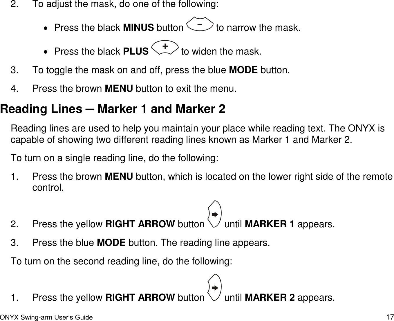  ONYX Swing-arm User&rsquo;s Guide 17 2.  To adjust the mask, do one of the following:   Press the black MINUS button   to narrow the mask.   Press the black PLUS   to widen the mask.  3.  To toggle the mask on and off, press the blue MODE button.  4.  Press the brown MENU button to exit the menu.  Reading Lines ─ Marker 1 and Marker 2 Reading lines are used to help you maintain your place while reading text. The ONYX is capable of showing two different reading lines known as Marker 1 and Marker 2.  To turn on a single reading line, do the following: 1.  Press the brown MENU button, which is located on the lower right side of the remote control. 2.  Press the yellow RIGHT ARROW button   until MARKER 1 appears.  3.  Press the blue MODE button. The reading line appears.  To turn on the second reading line, do the following: 1.  Press the yellow RIGHT ARROW button   until MARKER 2 appears.  