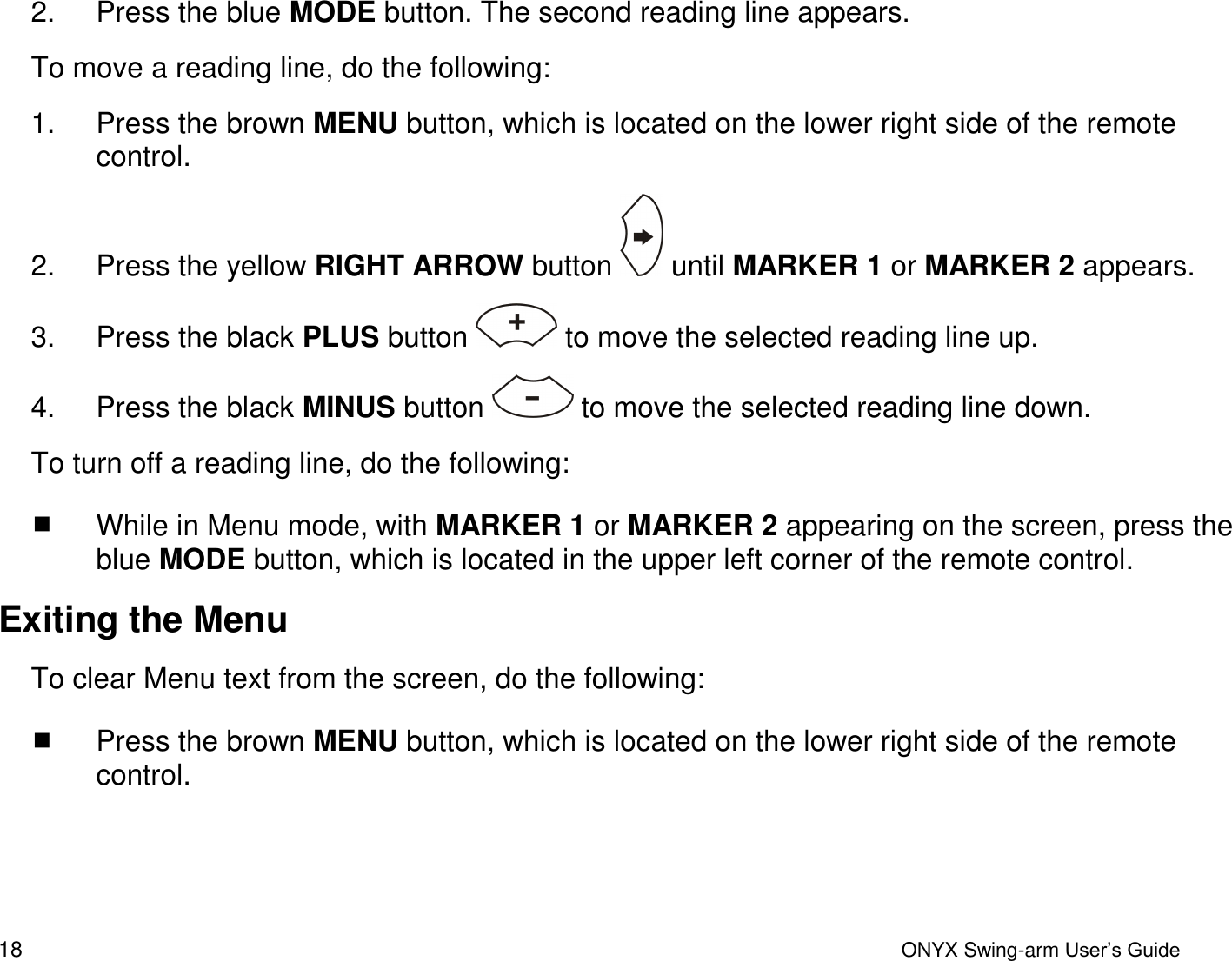  18  ONYX Swing-arm User&rsquo;s Guide 2.  Press the blue MODE button. The second reading line appears.  To move a reading line, do the following:  1.  Press the brown MENU button, which is located on the lower right side of the remote control. 2.  Press the yellow RIGHT ARROW button   until MARKER 1 or MARKER 2 appears.  3.  Press the black PLUS button   to move the selected reading line up. 4.  Press the black MINUS button   to move the selected reading line down.  To turn off a reading line, do the following:  While in Menu mode, with MARKER 1 or MARKER 2 appearing on the screen, press the blue MODE button, which is located in the upper left corner of the remote control. Exiting the Menu To clear Menu text from the screen, do the following:  Press the brown MENU button, which is located on the lower right side of the remote control.  