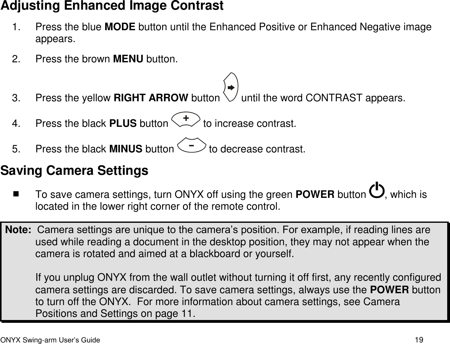  ONYX Swing-arm User&rsquo;s Guide 19 Adjusting Enhanced Image Contrast 1.  Press the blue MODE button until the Enhanced Positive or Enhanced Negative image appears.   2.  Press the brown MENU button.  3.  Press the yellow RIGHT ARROW button   until the word CONTRAST appears. 4.  Press the black PLUS button   to increase contrast. 5.  Press the black MINUS button   to decrease contrast.  Saving Camera Settings  To save camera settings, turn ONYX off using the green POWER button  , which is located in the lower right corner of the remote control.  Note:  Camera settings are unique to the camera&rsquo;s position. For example, if reading lines are used while reading a document in the desktop position, they may not appear when the camera is rotated and aimed at a blackboard or yourself.   If you unplug ONYX from the wall outlet without turning it off first, any recently configured camera settings are discarded. To save camera settings, always use the POWER button to turn off the ONYX.  For more information about camera settings, see Camera Positions and Settings on page 11.  