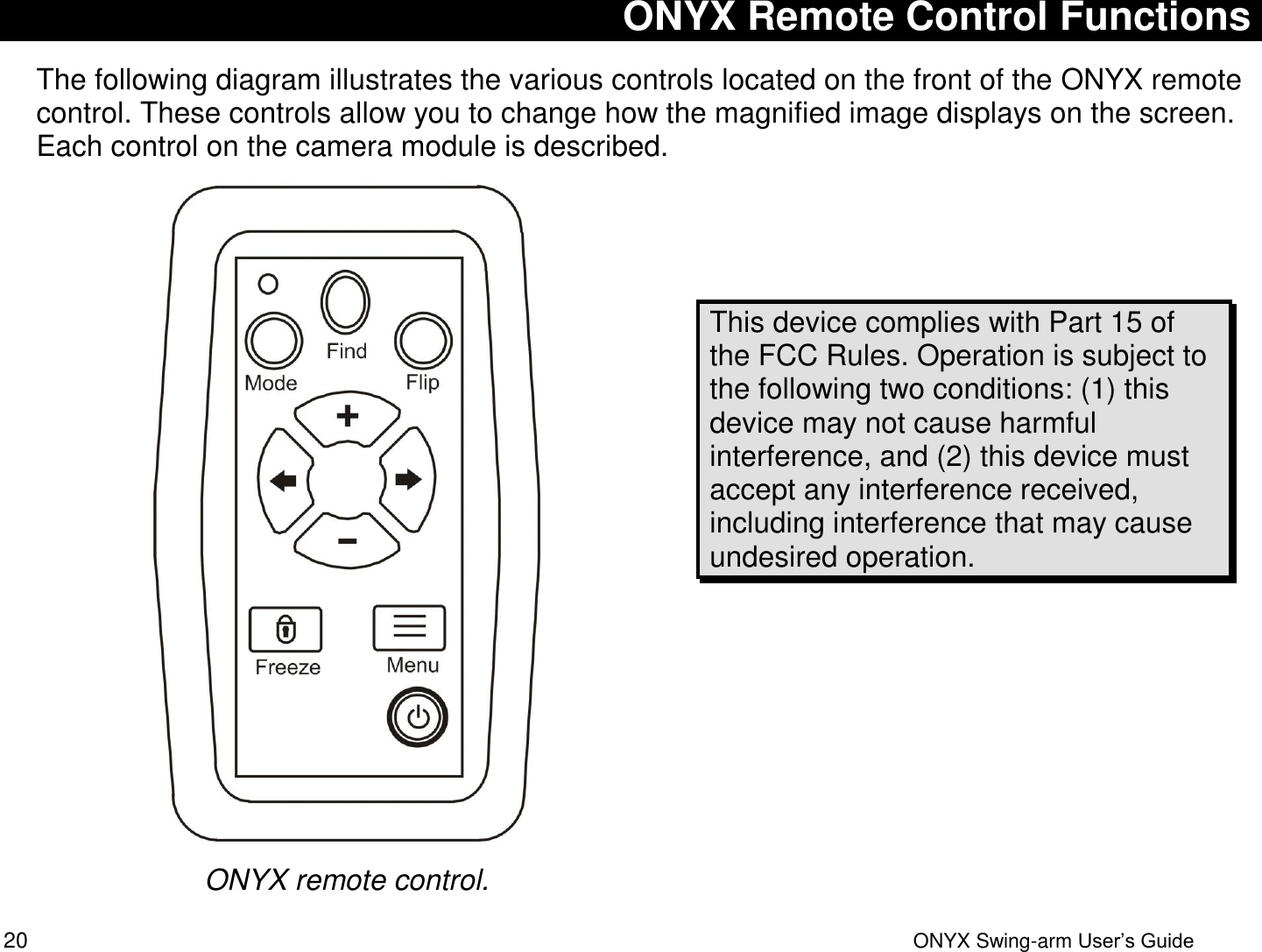  20  ONYX Swing-arm User&rsquo;s Guide ONYX Remote Control Functions The following diagram illustrates the various controls located on the front of the ONYX remote control. These controls allow you to change how the magnified image displays on the screen. Each control on the camera module is described.  ONYX remote control.   This device complies with Part 15 of the FCC Rules. Operation is subject to the following two conditions: (1) this device may not cause harmful interference, and (2) this device must accept any interference received, including interference that may cause undesired operation.  