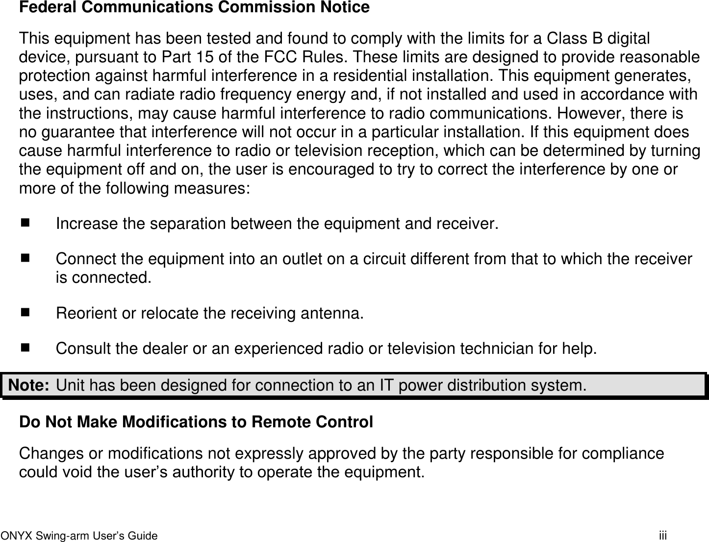 ONYX Swing-arm User&rsquo;s Guide iii Federal Communications Commission Notice This equipment has been tested and found to comply with the limits for a Class B digital device, pursuant to Part 15 of the FCC Rules. These limits are designed to provide reasonable protection against harmful interference in a residential installation. This equipment generates, uses, and can radiate radio frequency energy and, if not installed and used in accordance with the instructions, may cause harmful interference to radio communications. However, there is no guarantee that interference will not occur in a particular installation. If this equipment does cause harmful interference to radio or television reception, which can be determined by turning the equipment off and on, the user is encouraged to try to correct the interference by one or more of the following measures:  Increase the separation between the equipment and receiver.  Connect the equipment into an outlet on a circuit different from that to which the receiver is connected.  Reorient or relocate the receiving antenna.  Consult the dealer or an experienced radio or television technician for help. Note:  Unit has been designed for connection to an IT power distribution system. Do Not Make Modifications to Remote Control Changes or modifications not expressly approved by the party responsible for compliance could void the user&rsquo;s authority to operate the equipment. 