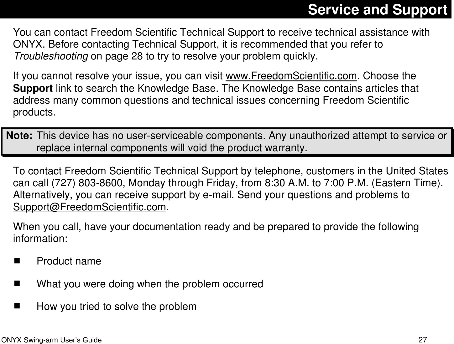  ONYX Swing-arm User&rsquo;s Guide 27 Service and Support You can contact Freedom Scientific Technical Support to receive technical assistance with ONYX. Before contacting Technical Support, it is recommended that you refer to Troubleshooting on page 28 to try to resolve your problem quickly.  If you cannot resolve your issue, you can visit www.FreedomScientific.com. Choose the Support link to search the Knowledge Base. The Knowledge Base contains articles that address many common questions and technical issues concerning Freedom Scientific products.  Note:  This device has no user-serviceable components. Any unauthorized attempt to service or replace internal components will void the product warranty. To contact Freedom Scientific Technical Support by telephone, customers in the United States can call (727) 803-8600, Monday through Friday, from 8:30 A.M. to 7:00 P.M. (Eastern Time). Alternatively, you can receive support by e-mail. Send your questions and problems to Support@FreedomScientific.com. When you call, have your documentation ready and be prepared to provide the following information:  Product name  What you were doing when the problem occurred  How you tried to solve the problem 