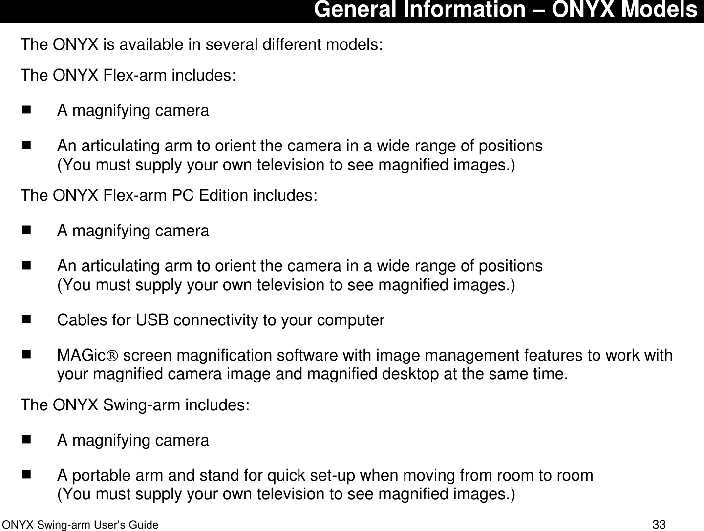  ONYX Swing-arm User&rsquo;s Guide 33 General Information &ndash; ONYX Models The ONYX is available in several different models: The ONYX Flex-arm includes:  A magnifying camera  An articulating arm to orient the camera in a wide range of positions  (You must supply your own television to see magnified images.) The ONYX Flex-arm PC Edition includes:  A magnifying camera  An articulating arm to orient the camera in a wide range of positions  (You must supply your own television to see magnified images.)  Cables for USB connectivity to your computer   MAGic  screen magnification software with image management features to work with your magnified camera image and magnified desktop at the same time. The ONYX Swing-arm includes:  A magnifying camera  A portable arm and stand for quick set-up when moving from room to room (You must supply your own television to see magnified images.) 