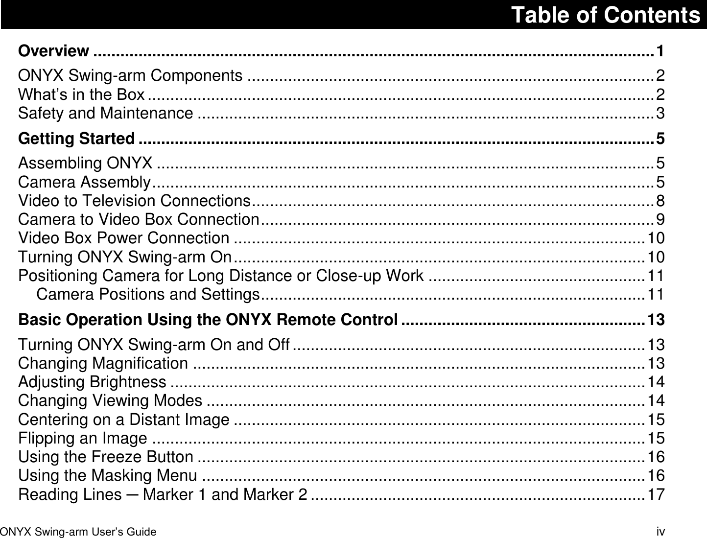ONYX Swing-arm User&rsquo;s Guide iv Table of Contents Overview ............................................................................................................................ 1 ONYX Swing-arm Components .......................................................................................... 2 What&rsquo;s in the Box ................................................................................................................ 2 Safety and Maintenance ..................................................................................................... 3 Getting Started .................................................................................................................. 5 Assembling ONYX .............................................................................................................. 5 Camera Assembly ............................................................................................................... 5 Video to Television Connections ......................................................................................... 8 Camera to Video Box Connection ....................................................................................... 9 Video Box Power Connection ........................................................................................... 10 Turning ONYX Swing-arm On ........................................................................................... 10 Positioning Camera for Long Distance or Close-up Work ................................................ 11 Camera Positions and Settings ..................................................................................... 11 Basic Operation Using the ONYX Remote Control ...................................................... 13 Turning ONYX Swing-arm On and Off .............................................................................. 13 Changing Magnification .................................................................................................... 13 Adjusting Brightness ......................................................................................................... 14 Changing Viewing Modes ................................................................................................. 14 Centering on a Distant Image ........................................................................................... 15 Flipping an Image ............................................................................................................. 15 Using the Freeze Button ................................................................................................... 16 Using the Masking Menu .................................................................................................. 16 Reading Lines ─ Marker 1 and Marker 2 .......................................................................... 17 