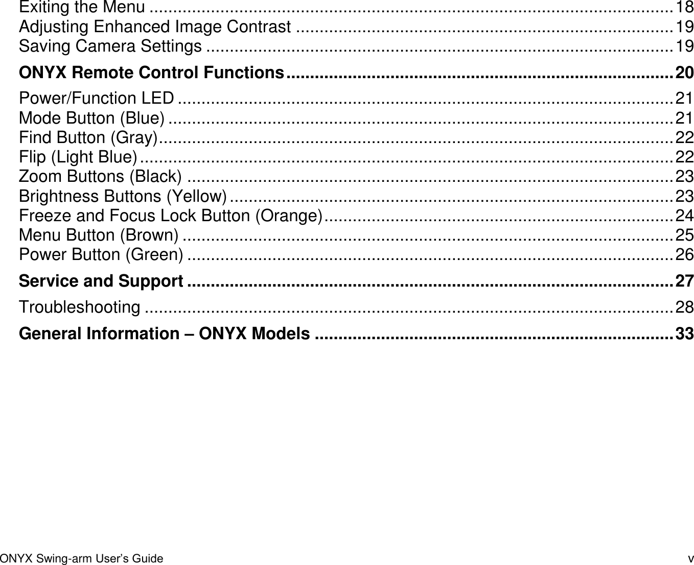 ONYX Swing-arm User&rsquo;s Guide v Exiting the Menu ............................................................................................................... 18 Adjusting Enhanced Image Contrast ................................................................................ 19 Saving Camera Settings ................................................................................................... 19 ONYX Remote Control Functions .................................................................................. 20 Power/Function LED ......................................................................................................... 21 Mode Button (Blue) ........................................................................................................... 21 Find Button (Gray) ............................................................................................................. 22 Flip (Light Blue) ................................................................................................................. 22 Zoom Buttons (Black) ....................................................................................................... 23 Brightness Buttons (Yellow) .............................................................................................. 23 Freeze and Focus Lock Button (Orange) .......................................................................... 24 Menu Button (Brown) ........................................................................................................ 25 Power Button (Green) ....................................................................................................... 26 Service and Support ....................................................................................................... 27 Troubleshooting ................................................................................................................ 28 General Information &ndash; ONYX Models ............................................................................ 33  