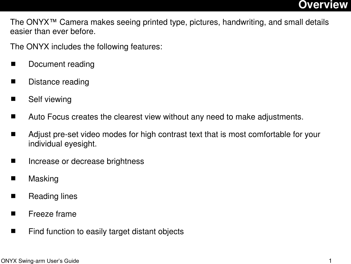  ONYX Swing-arm User&rsquo;s Guide 1 Overview The ONYX&trade; Camera makes seeing printed type, pictures, handwriting, and small details easier than ever before. The ONYX includes the following features:  Document reading  Distance reading  Self viewing  Auto Focus creates the clearest view without any need to make adjustments.   Adjust pre-set video modes for high contrast text that is most comfortable for your individual eyesight.   Increase or decrease brightness  Masking  Reading lines  Freeze frame  Find function to easily target distant objects 