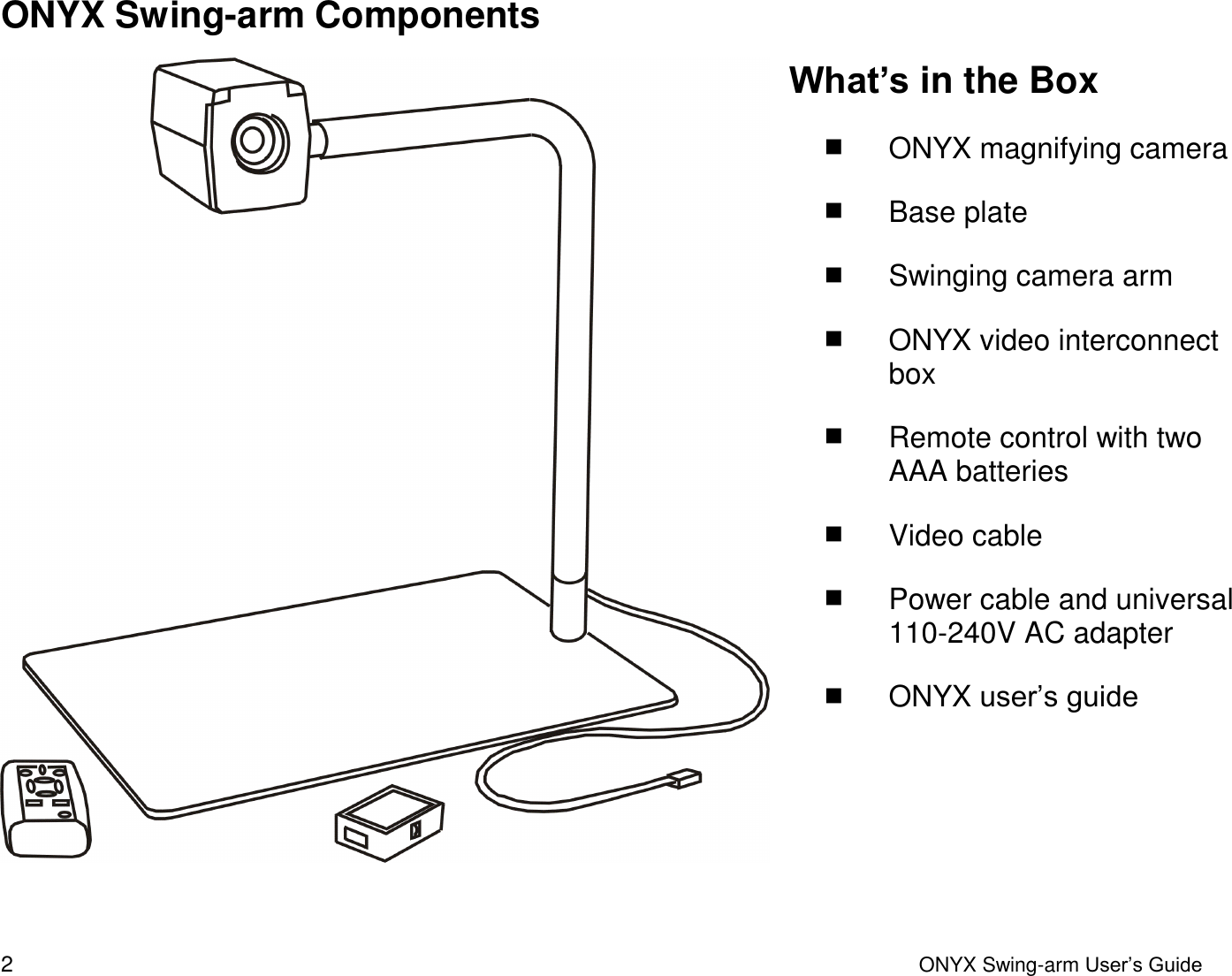  2  ONYX Swing-arm User&rsquo;s Guide ONYX Swing-arm Components  What&rsquo;s in the Box  ONYX magnifying camera  Base plate  Swinging camera arm   ONYX video interconnect box  Remote control with two AAA batteries  Video cable  Power cable and universal 110-240V AC adapter  ONYX user&rsquo;s guide 