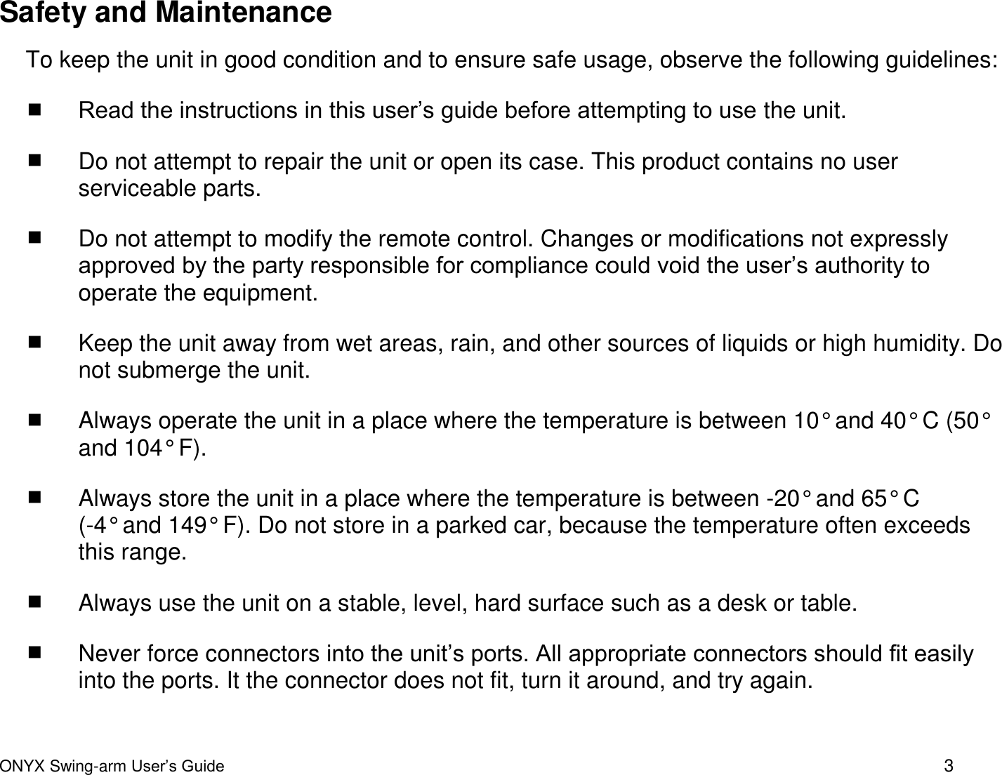  ONYX Swing-arm User&rsquo;s Guide 3 Safety and Maintenance To keep the unit in good condition and to ensure safe usage, observe the following guidelines:  Read the instructions in this user&rsquo;s guide before attempting to use the unit.  Do not attempt to repair the unit or open its case. This product contains no user serviceable parts.   Do not attempt to modify the remote control. Changes or modifications not expressly approved by the party responsible for compliance could void the user&rsquo;s authority to operate the equipment.  Keep the unit away from wet areas, rain, and other sources of liquids or high humidity. Do not submerge the unit.  Always operate the unit in a place where the temperature is between 10&deg; and 40&deg; C (50&deg; and 104&deg; F).   Always store the unit in a place where the temperature is between -20&deg; and 65&deg; C  (-4&deg; and 149&deg; F). Do not store in a parked car, because the temperature often exceeds this range.  Always use the unit on a stable, level, hard surface such as a desk or table.   Never force connectors into the unit&rsquo;s ports. All appropriate connectors should fit easily into the ports. It the connector does not fit, turn it around, and try again. 