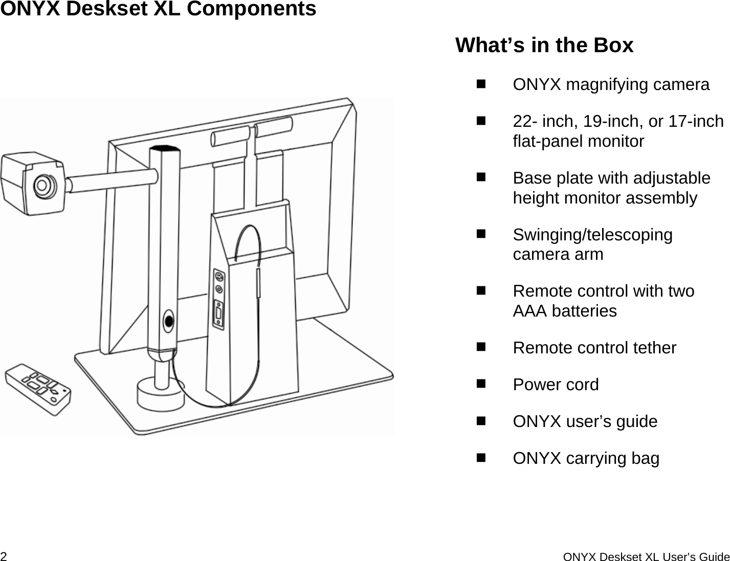  ONYX Deskset XL Components    What&rsquo;s in the Box  ONYX magnifying camera  22- inch, 19-inch, or 17-inch flat-panel monitor  Base plate with adjustable height monitor assembly  Swinging/telescoping camera arm   Remote control with two AAA batteries  Remote control tether  Power cord   ONYX user&rsquo;s guide  ONYX carrying bag 2 ONYX Deskset XL User&rsquo;s Guide 