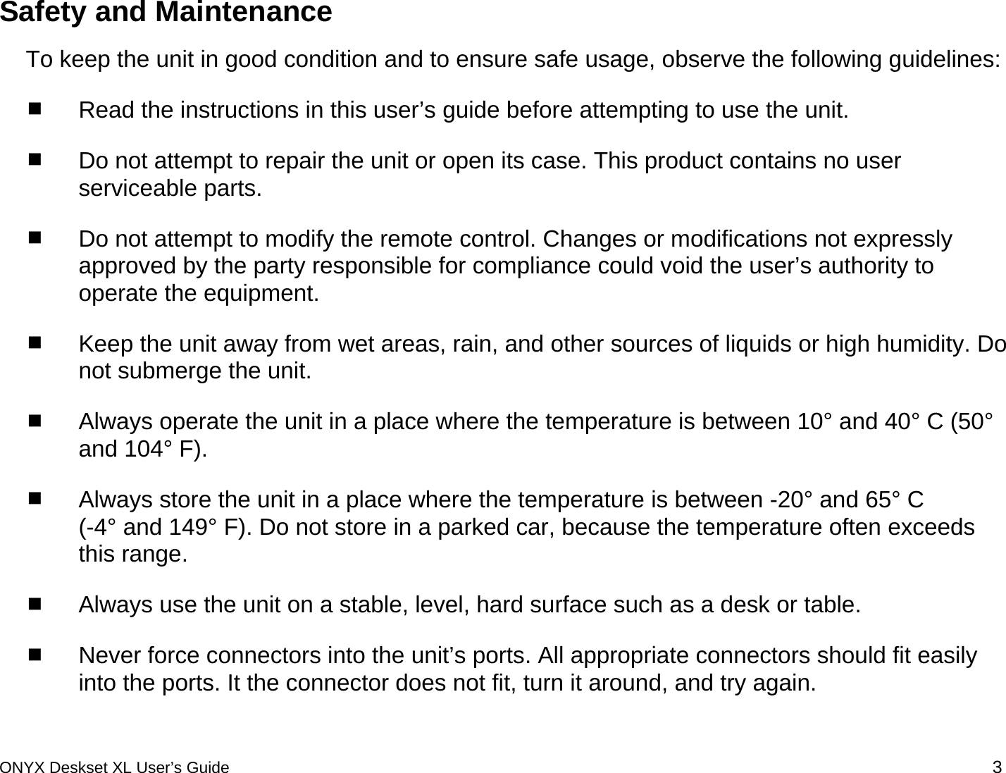  Safety and Maintenance To keep the unit in good condition and to ensure safe usage, observe the following guidelines:  Read the instructions in this user&rsquo;s guide before attempting to use the unit.  Do not attempt to repair the unit or open its case. This product contains no user serviceable parts.   Do not attempt to modify the remote control. Changes or modifications not expressly approved by the party responsible for compliance could void the user&rsquo;s authority to operate the equipment.  Keep the unit away from wet areas, rain, and other sources of liquids or high humidity. Do not submerge the unit.  Always operate the unit in a place where the temperature is between 10&deg; and 40&deg; C (50&deg; and 104&deg; F).   Always store the unit in a place where the temperature is between -20&deg; and 65&deg; C  (-4&deg; and 149&deg; F). Do not store in a parked car, because the temperature often exceeds this range.  Always use the unit on a stable, level, hard surface such as a desk or table.   Never force connectors into the unit&rsquo;s ports. All appropriate connectors should fit easily into the ports. It the connector does not fit, turn it around, and try again. ONYX Deskset XL User&rsquo;s Guide 3 