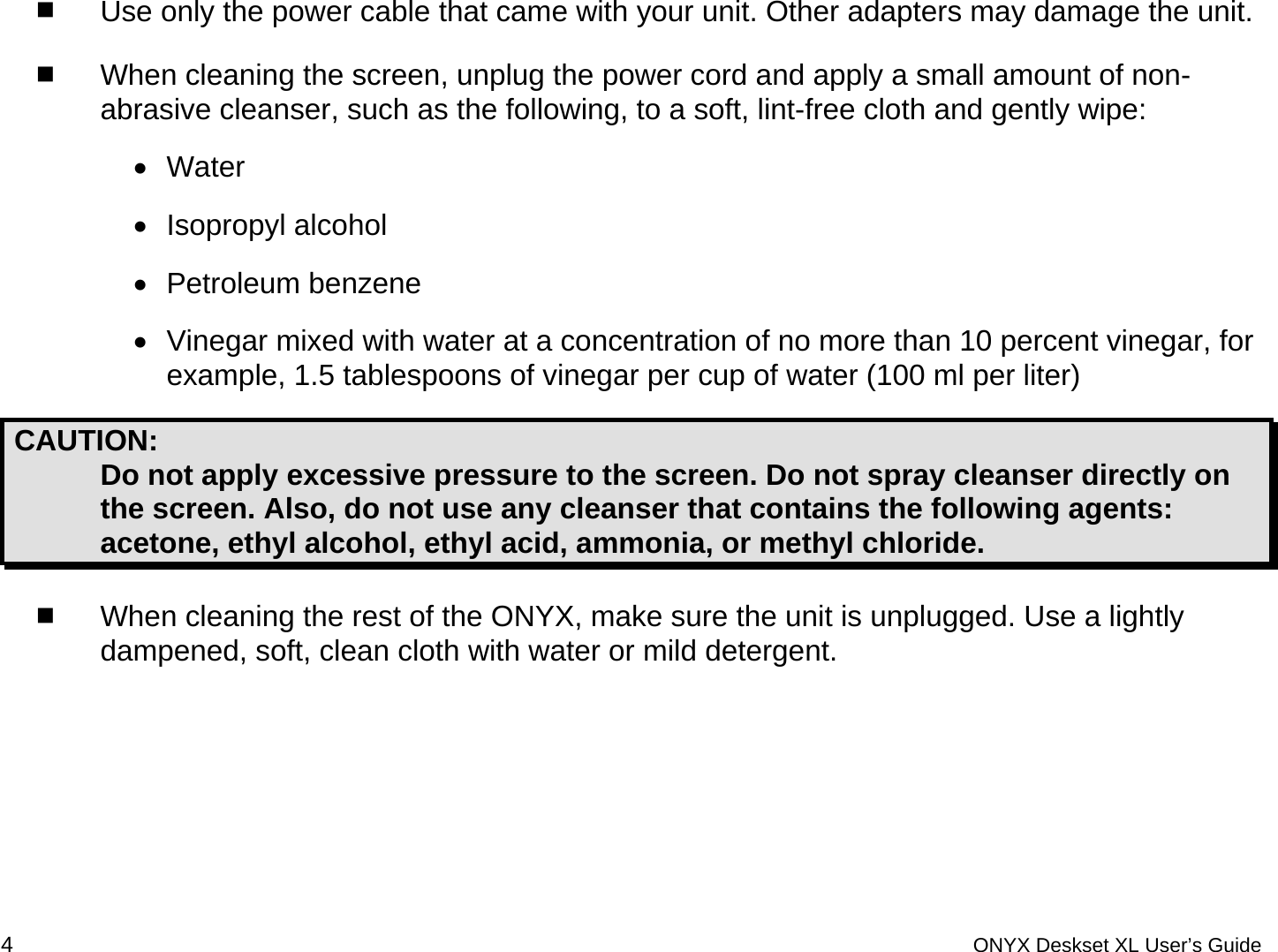   Use only the power cable that came with your unit. Other adapters may damage the unit.  When cleaning the screen, unplug the power cord and apply a small amount of non-abrasive cleanser, such as the following, to a soft, lint-free cloth and gently wipe: &bull;  Water &bull;  Isopropyl alcohol &bull;  Petroleum benzene &bull;  Vinegar mixed with water at a concentration of no more than 10 percent vinegar, for example, 1.5 tablespoons of vinegar per cup of water (100 ml per liter) CAUTION:  Do not apply excessive pressure to the screen. Do not spray cleanser directly on the screen. Also, do not use any cleanser that contains the following agents: acetone, ethyl alcohol, ethyl acid, ammonia, or methyl chloride.  When cleaning the rest of the ONYX, make sure the unit is unplugged. Use a lightly dampened, soft, clean cloth with water or mild detergent. 4 ONYX Deskset XL User&rsquo;s Guide 