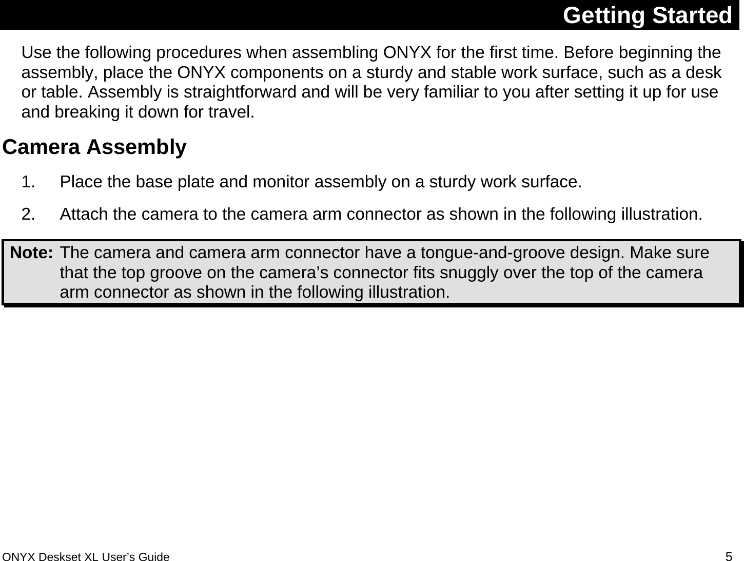  Getting Started Use the following procedures when assembling ONYX for the first time. Before beginning the assembly, place the ONYX components on a sturdy and stable work surface, such as a desk or table. Assembly is straightforward and will be very familiar to you after setting it up for use and breaking it down for travel.  Camera Assembly 1.  Place the base plate and monitor assembly on a sturdy work surface. 2.  Attach the camera to the camera arm connector as shown in the following illustration.  Note: The camera and camera arm connector have a tongue-and-groove design. Make sure that the top groove on the camera&rsquo;s connector fits snuggly over the top of the camera arm connector as shown in the following illustration.   ONYX Deskset XL User&rsquo;s Guide 5 