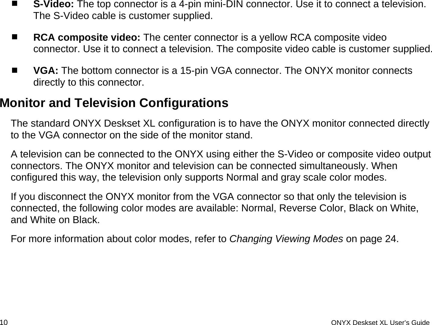   S-Video: The top connector is a 4-pin mini-DIN connector. Use it to connect a television. The S-Video cable is customer supplied.  RCA composite video: The center connector is a yellow RCA composite video connector. Use it to connect a television. The composite video cable is customer supplied.  VGA: The bottom connector is a 15-pin VGA connector. The ONYX monitor connects directly to this connector.  Monitor and Television Configurations The standard ONYX Deskset XL configuration is to have the ONYX monitor connected directly to the VGA connector on the side of the monitor stand.  A television can be connected to the ONYX using either the S-Video or composite video output connectors. The ONYX monitor and television can be connected simultaneously. When configured this way, the television only supports Normal and gray scale color modes.  If you disconnect the ONYX monitor from the VGA connector so that only the television is connected, the following color modes are available: Normal, Reverse Color, Black on White, and White on Black. For more information about color modes, refer to Changing Viewing Modes on page 24. 10 ONYX Deskset XL User&rsquo;s Guide 