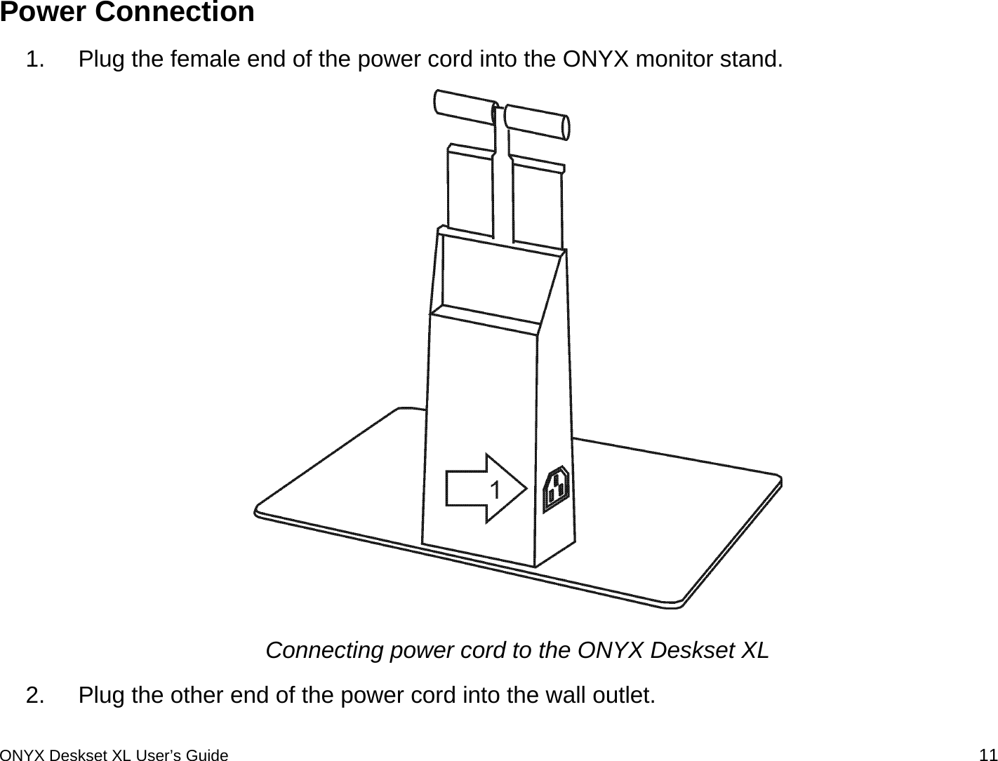  Power Connection 1.  Plug the female end of the power cord into the ONYX monitor stand.   Connecting power cord to the ONYX Deskset XL 2.  Plug the other end of the power cord into the wall outlet.  ONYX Deskset XL User&rsquo;s Guide 11 