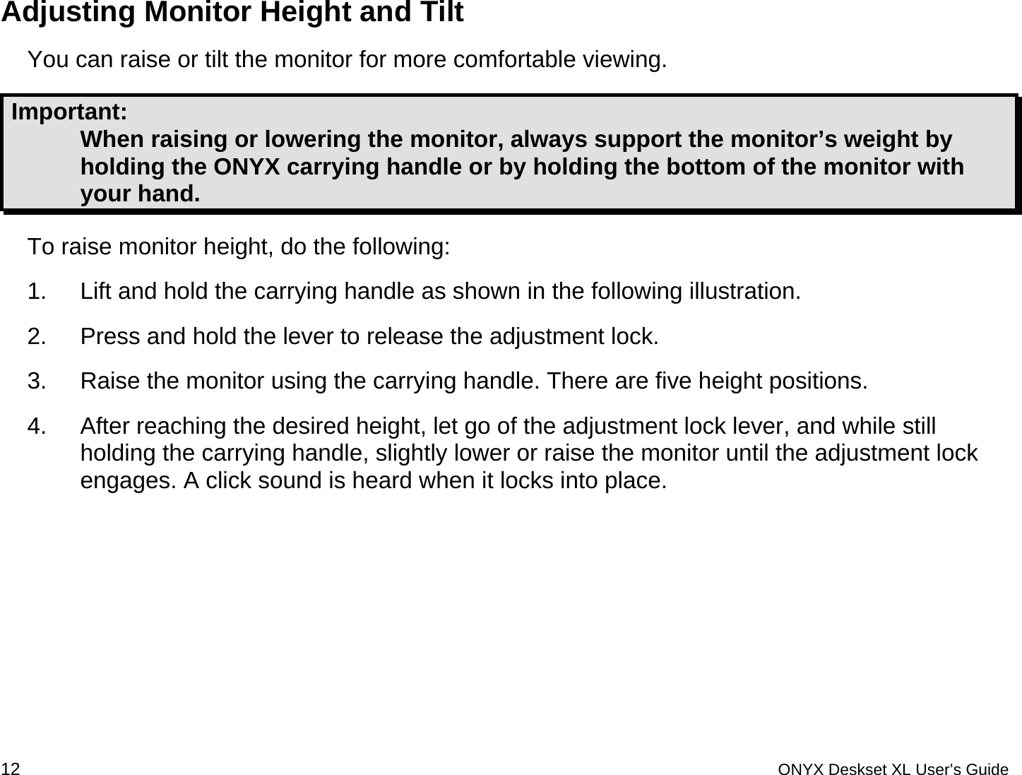  Adjusting Monitor Height and Tilt You can raise or tilt the monitor for more comfortable viewing.  Important:  When raising or lowering the monitor, always support the monitor&rsquo;s weight by holding the ONYX carrying handle or by holding the bottom of the monitor with your hand. To raise monitor height, do the following: 1.  Lift and hold the carrying handle as shown in the following illustration. 2.  Press and hold the lever to release the adjustment lock. 3.  Raise the monitor using the carrying handle. There are five height positions.  4.  After reaching the desired height, let go of the adjustment lock lever, and while still holding the carrying handle, slightly lower or raise the monitor until the adjustment lock engages. A click sound is heard when it locks into place.   12 ONYX Deskset XL User&rsquo;s Guide 
