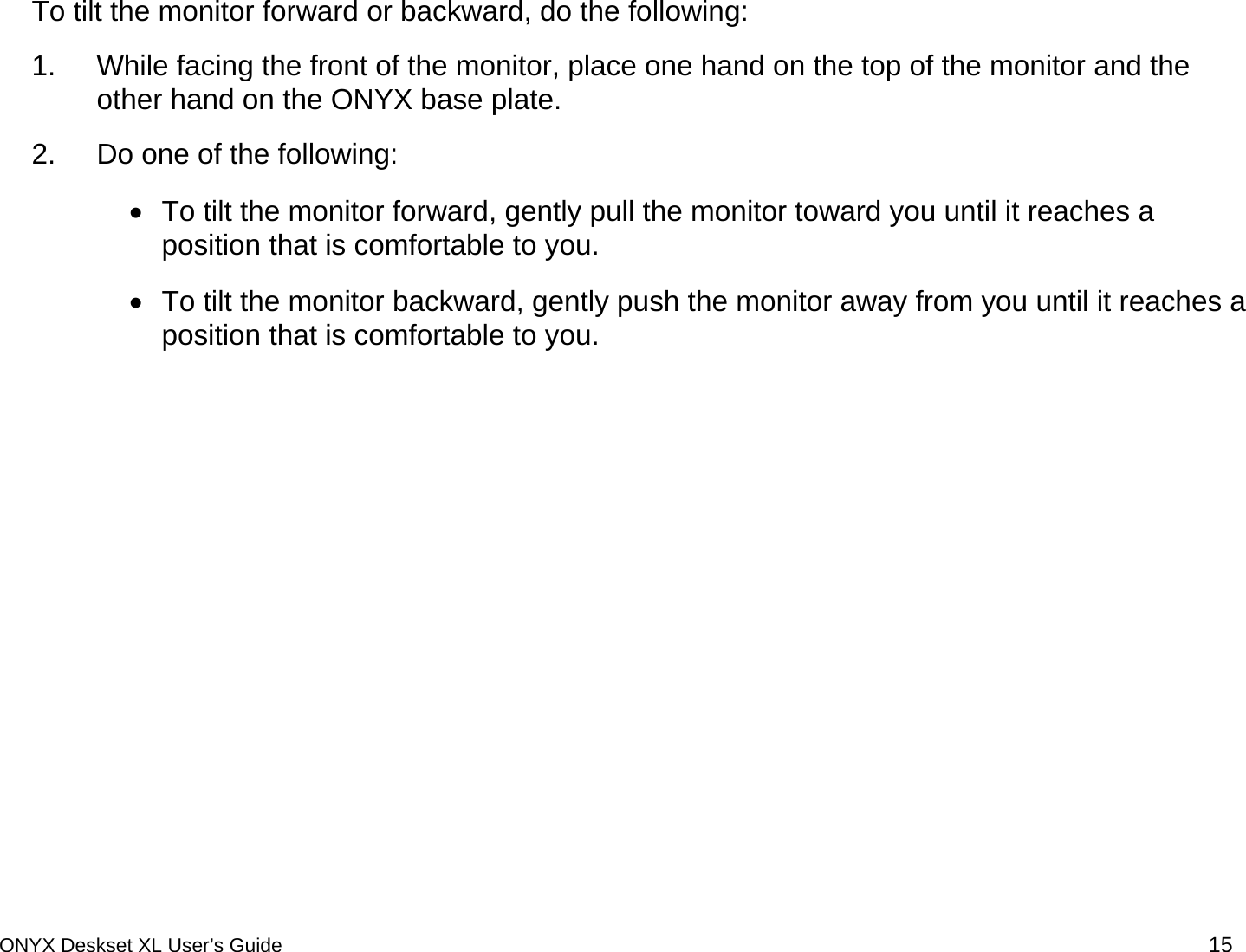  To tilt the monitor forward or backward, do the following: 1.  While facing the front of the monitor, place one hand on the top of the monitor and the other hand on the ONYX base plate.  2.  Do one of the following: &bull;  To tilt the monitor forward, gently pull the monitor toward you until it reaches a position that is comfortable to you.  &bull;  To tilt the monitor backward, gently push the monitor away from you until it reaches a position that is comfortable to you.  ONYX Deskset XL User&rsquo;s Guide 15 