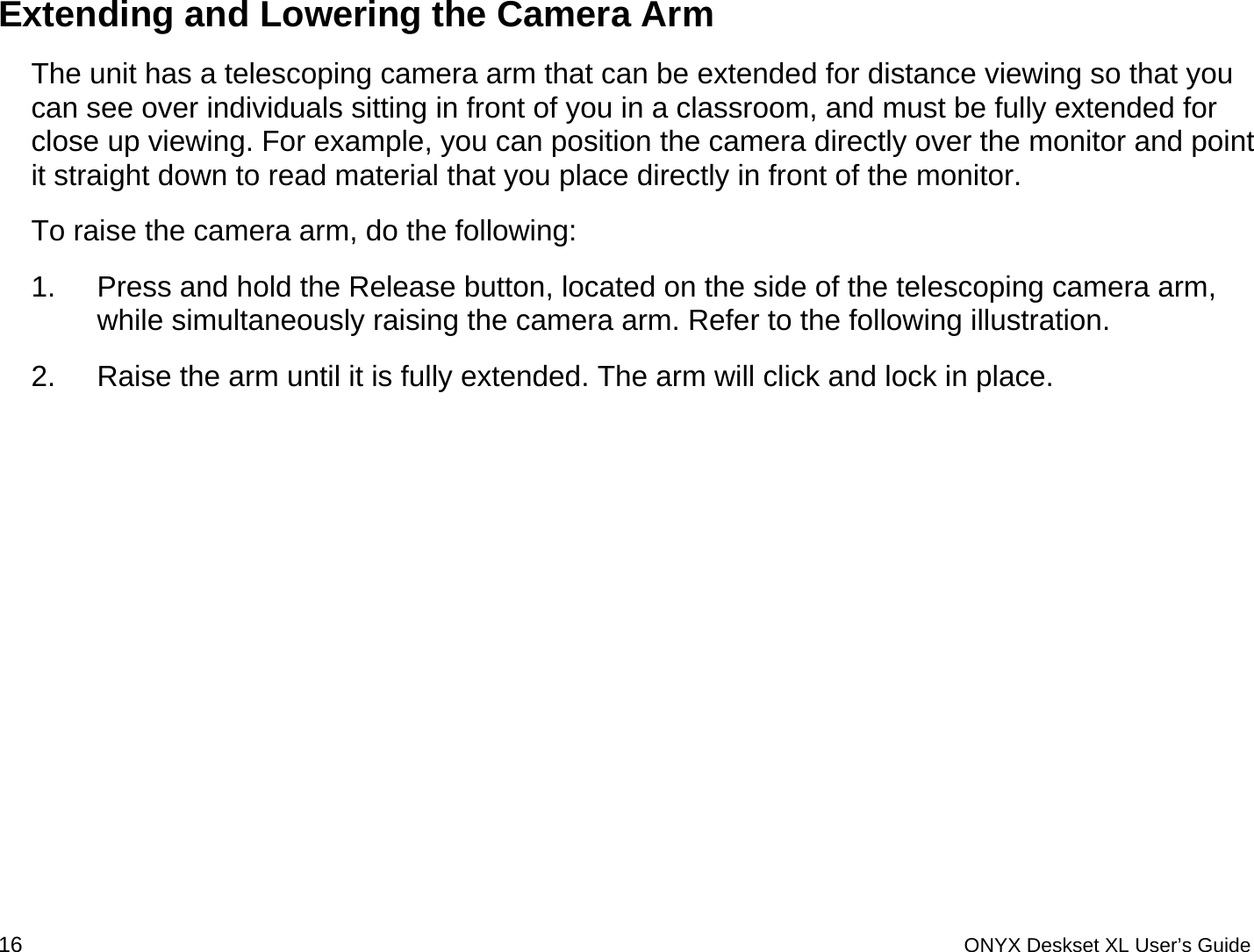  Extending and Lowering the Camera Arm The unit has a telescoping camera arm that can be extended for distance viewing so that you can see over individuals sitting in front of you in a classroom, and must be fully extended for close up viewing. For example, you can position the camera directly over the monitor and point it straight down to read material that you place directly in front of the monitor.  To raise the camera arm, do the following: 1.  Press and hold the Release button, located on the side of the telescoping camera arm, while simultaneously raising the camera arm. Refer to the following illustration. 2.  Raise the arm until it is fully extended. The arm will click and lock in place. 16 ONYX Deskset XL User&rsquo;s Guide 