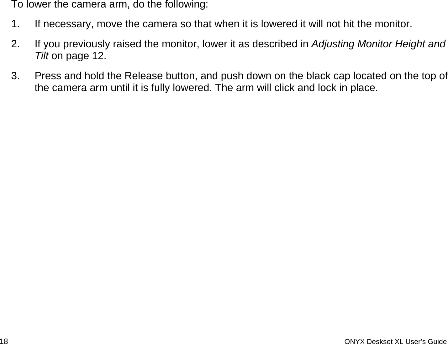  To lower the camera arm, do the following: 1.  If necessary, move the camera so that when it is lowered it will not hit the monitor. 2.  If you previously raised the monitor, lower it as described in Adjusting Monitor Height and Tilt on page 12.  3.  Press and hold the Release button, and push down on the black cap located on the top of the camera arm until it is fully lowered. The arm will click and lock in place. 18 ONYX Deskset XL User&rsquo;s Guide 