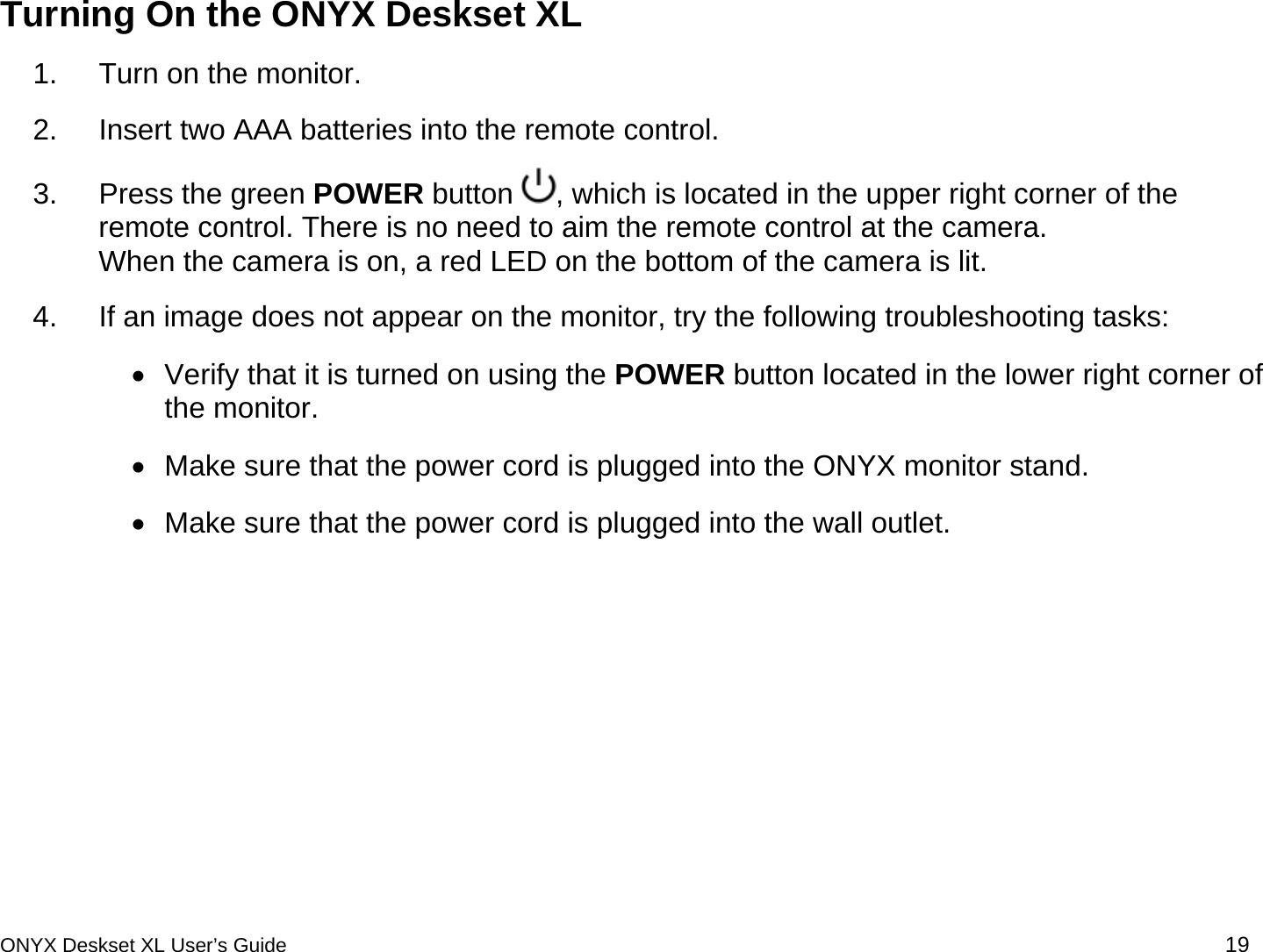  Turning On the ONYX Deskset XL 1.  Turn on the monitor. 2.  Insert two AAA batteries into the remote control. 3.  Press the green POWER button  , which is located in the upper right corner of the remote control. There is no need to aim the remote control at the camera.  When the camera is on, a red LED on the bottom of the camera is lit.  4.  If an image does not appear on the monitor, try the following troubleshooting tasks:  &bull;  Verify that it is turned on using the POWER button located in the lower right corner of the monitor.  &bull;  Make sure that the power cord is plugged into the ONYX monitor stand. &bull;  Make sure that the power cord is plugged into the wall outlet.  ONYX Deskset XL User&rsquo;s Guide 19 