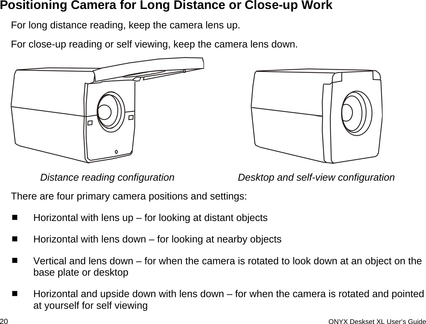  Positioning Camera for Long Distance or Close-up Work For long distance reading, keep the camera lens up.  For close-up reading or self viewing, keep the camera lens down.    Distance reading configuration  Desktop and self-view configuration There are four primary camera positions and settings:  Horizontal with lens up &ndash; for looking at distant objects  Horizontal with lens down &ndash; for looking at nearby objects   Vertical and lens down &ndash; for when the camera is rotated to look down at an object on the base plate or desktop  Horizontal and upside down with lens down &ndash; for when the camera is rotated and pointed at yourself for self viewing 20 ONYX Deskset XL User&rsquo;s Guide 