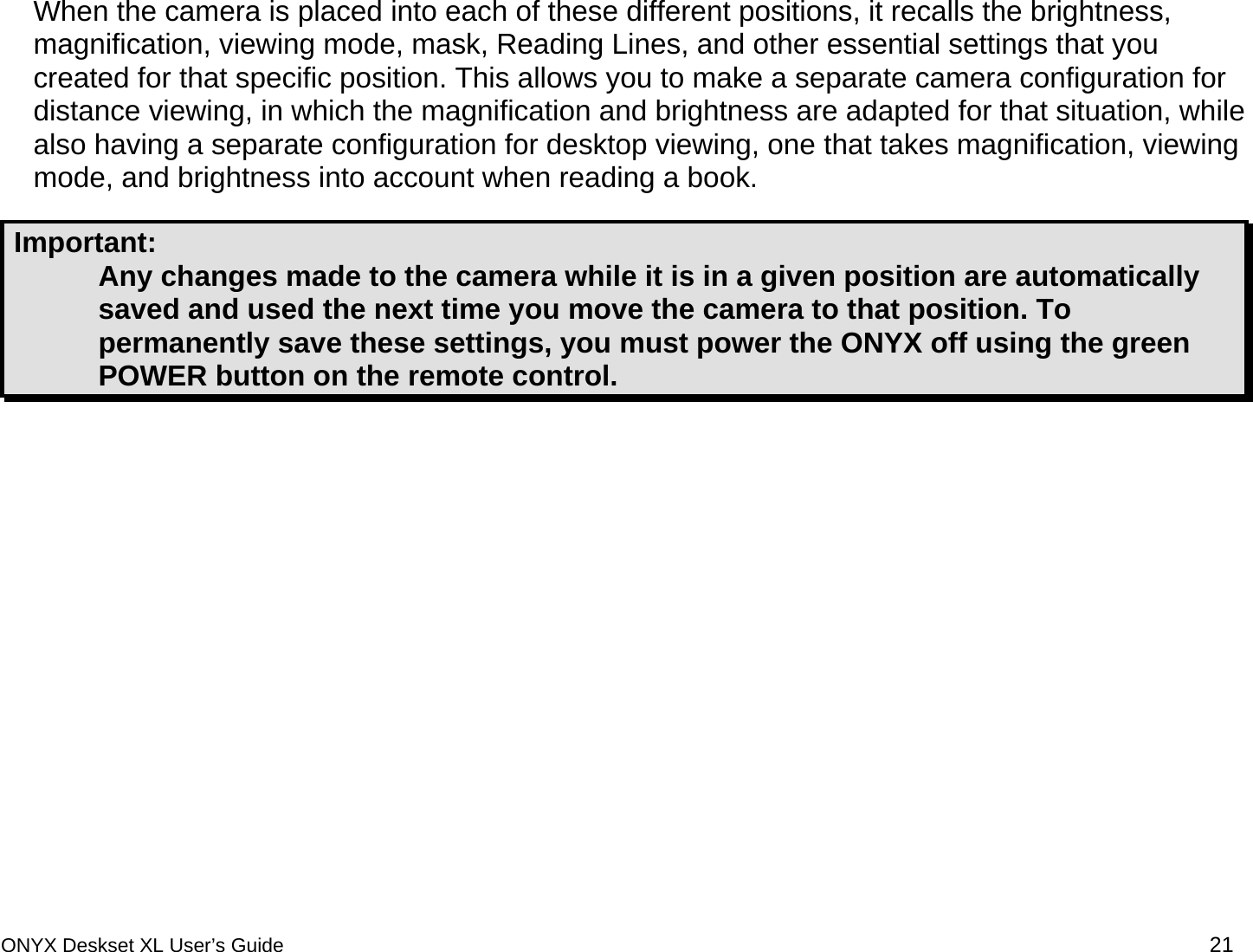  When the camera is placed into each of these different positions, it recalls the brightness, magnification, viewing mode, mask, Reading Lines, and other essential settings that you created for that specific position. This allows you to make a separate camera configuration for distance viewing, in which the magnification and brightness are adapted for that situation, while also having a separate configuration for desktop viewing, one that takes magnification, viewing mode, and brightness into account when reading a book.  Important:  Any changes made to the camera while it is in a given position are automatically saved and used the next time you move the camera to that position. To permanently save these settings, you must power the ONYX off using the green POWER button on the remote control.    ONYX Deskset XL User&rsquo;s Guide 21 