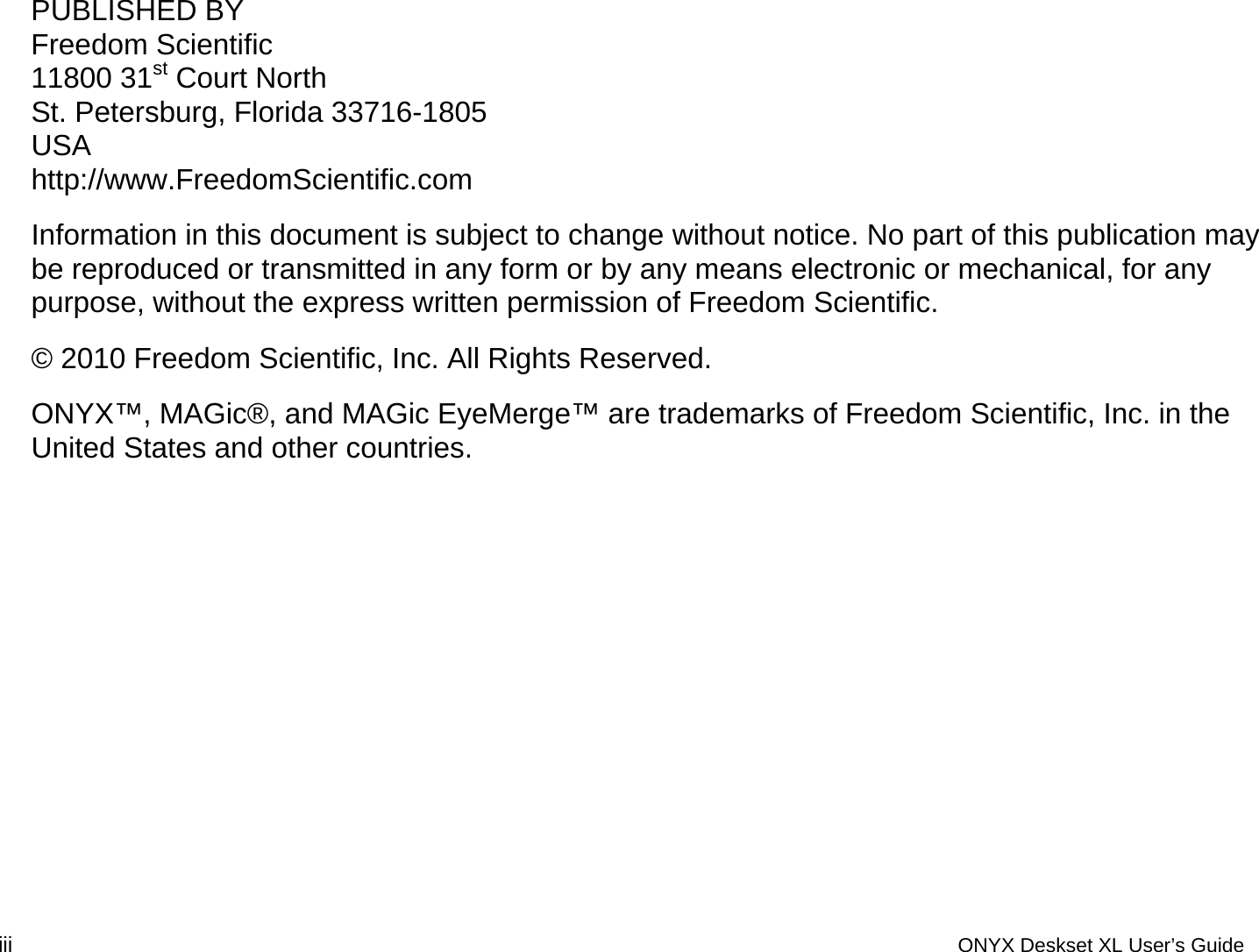 PUBLISHED BY Freedom Scientific 11800 31st Court North St. Petersburg, Florida 33716-1805 USA http://www.FreedomScientific.com Information in this document is subject to change without notice. No part of this publication may be reproduced or transmitted in any form or by any means electronic or mechanical, for any purpose, without the express written permission of Freedom Scientific. &copy; 2010 Freedom Scientific, Inc. All Rights Reserved. ONYX&trade;, MAGic&reg;, and MAGic EyeMerge&trade; are trademarks of Freedom Scientific, Inc. in the United States and other countries.  iii  ONYX Deskset XL User&rsquo;s Guide 