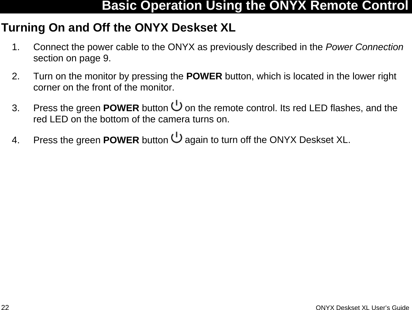  Basic Operation Using the ONYX Remote Control Turning On and Off the ONYX Deskset XL  1.  Connect the power cable to the ONYX as previously described in the Power Connection section on page 9. 2.  Turn on the monitor by pressing the POWER button, which is located in the lower right corner on the front of the monitor.  3.  Press the green POWER button   on the remote control. Its red LED flashes, and the red LED on the bottom of the camera turns on. 4.  Press the green POWER button   again to turn off the ONYX Deskset XL.  22 ONYX Deskset XL User&rsquo;s Guide 