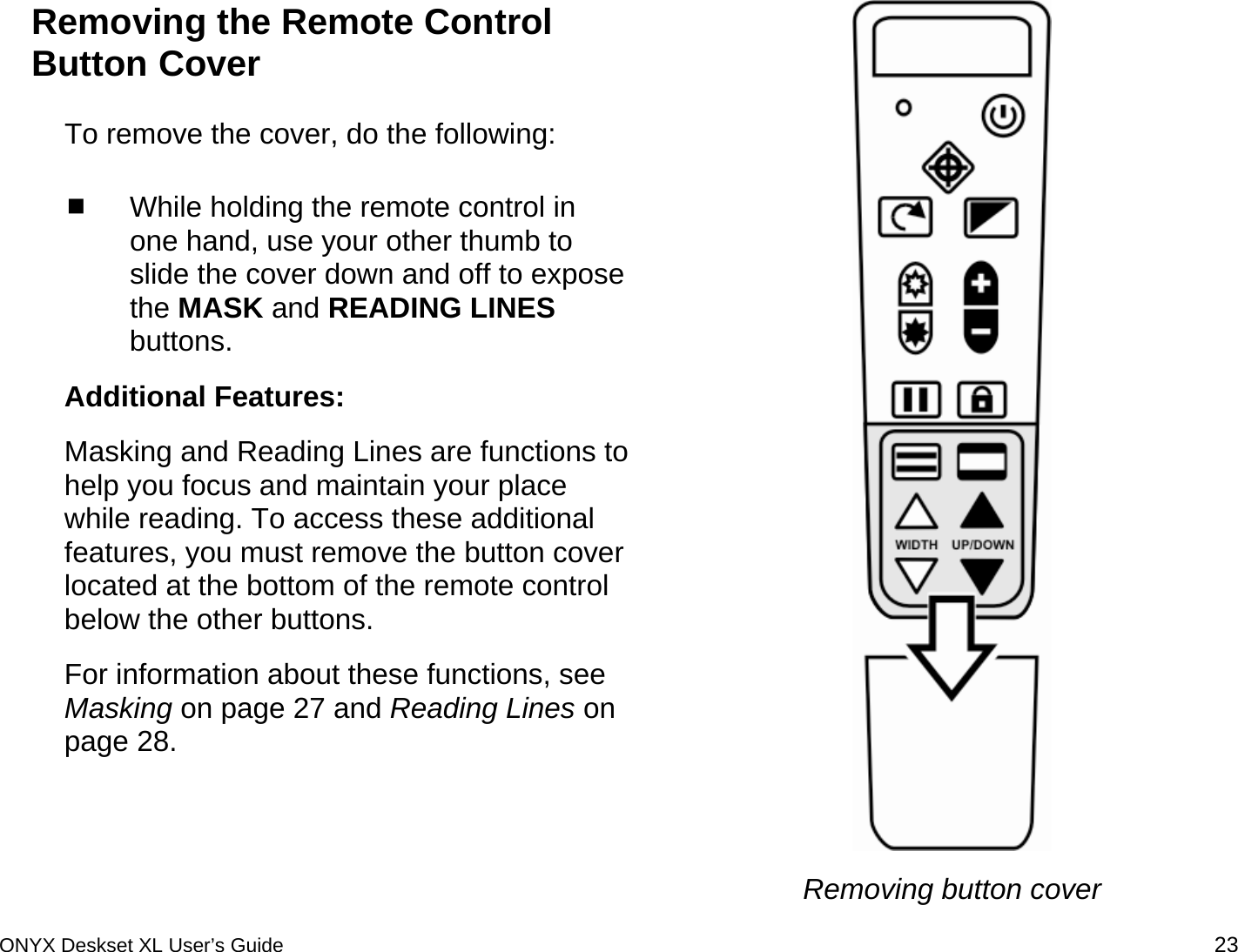  Removing the Remote Control Button Cover To remove the cover, do the following:  While holding the remote control in one hand, use your other thumb to slide the cover down and off to expose the MASK and READING LINES buttons. Additional Features: Masking and Reading Lines are functions to help you focus and maintain your place while reading. To access these additional features, you must remove the button cover located at the bottom of the remote control below the other buttons.  For information about these functions, see Masking on page 27 and Reading Lines on page 28.  Removing button cover ONYX Deskset XL User&rsquo;s Guide 23 
