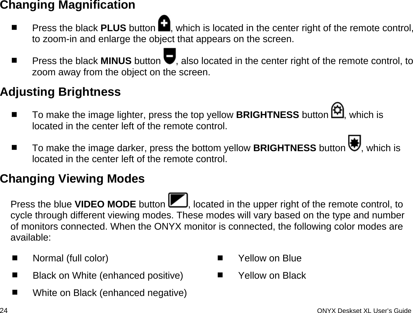  Changing Magnification  Press the black PLUS button  , which is located in the center right of the remote control, to zoom-in and enlarge the object that appears on the screen.   Press the black MINUS button  , also located in the center right of the remote control, to zoom away from the object on the screen. Adjusting Brightness  To make the image lighter, press the top yellow BRIGHTNESS button  , which is located in the center left of the remote control.  To make the image darker, press the bottom yellow BRIGHTNESS button  , which is located in the center left of the remote control. Changing Viewing Modes Press the blue VIDEO MODE button  , located in the upper right of the remote control, to cycle through different viewing modes. These modes will vary based on the type and number of monitors connected. When the ONYX monitor is connected, the following color modes are available:  Normal (full color)  Black on White (enhanced positive)  White on Black (enhanced negative)  Yellow on Blue  Yellow on Black 24 ONYX Deskset XL User&rsquo;s Guide 