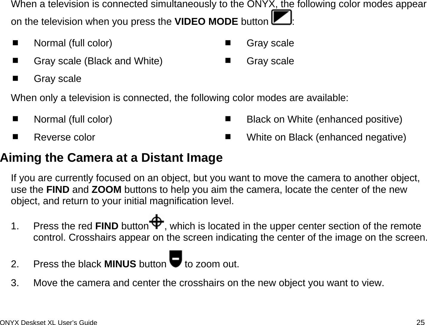  When a television is connected simultaneously to the ONYX, the following color modes appear on the television when you press the VIDEO MODE button  :  Normal (full color)  Gray scale (Black and White)  Gray scale   Gray scale   Gray scale  When only a television is connected, the following color modes are available:  Normal (full color)  Reverse color  Black on White (enhanced positive)  White on Black (enhanced negative) Aiming the Camera at a Distant Image If you are currently focused on an object, but you want to move the camera to another object, use the FIND and ZOOM buttons to help you aim the camera, locate the center of the new object, and return to your initial magnification level.  1.  Press the red FIND button , which is located in the upper center section of the remote control. Crosshairs appear on the screen indicating the center of the image on the screen. 2.  Press the black MINUS button   to zoom out.  3.  Move the camera and center the crosshairs on the new object you want to view. ONYX Deskset XL User&rsquo;s Guide 25 