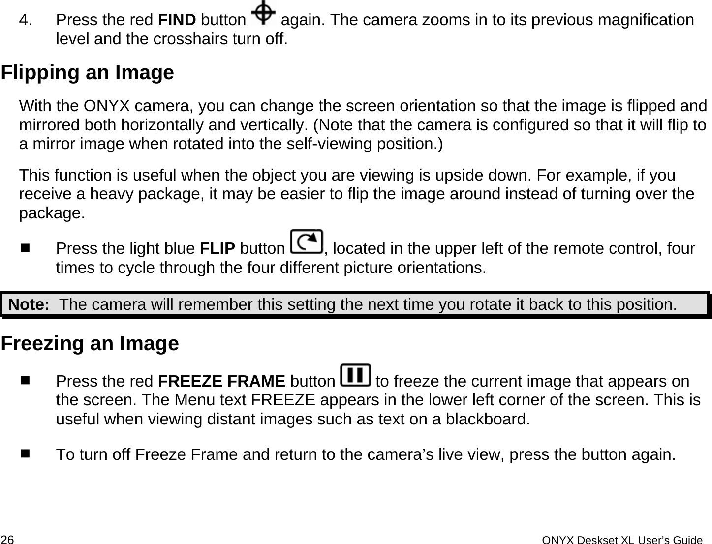  4.  Press the red FIND button   again. The camera zooms in to its previous magnification level and the crosshairs turn off. Flipping an Image With the ONYX camera, you can change the screen orientation so that the image is flipped and mirrored both horizontally and vertically. (Note that the camera is configured so that it will flip to a mirror image when rotated into the self-viewing position.) This function is useful when the object you are viewing is upside down. For example, if you receive a heavy package, it may be easier to flip the image around instead of turning over the package.    Press the light blue FLIP button  , located in the upper left of the remote control, four times to cycle through the four different picture orientations.  Note:  The camera will remember this setting the next time you rotate it back to this position. Freezing an Image   Press the red FREEZE FRAME button   to freeze the current image that appears on the screen. The Menu text FREEZE appears in the lower left corner of the screen. This is useful when viewing distant images such as text on a blackboard.   To turn off Freeze Frame and return to the camera&rsquo;s live view, press the button again.  26 ONYX Deskset XL User&rsquo;s Guide 