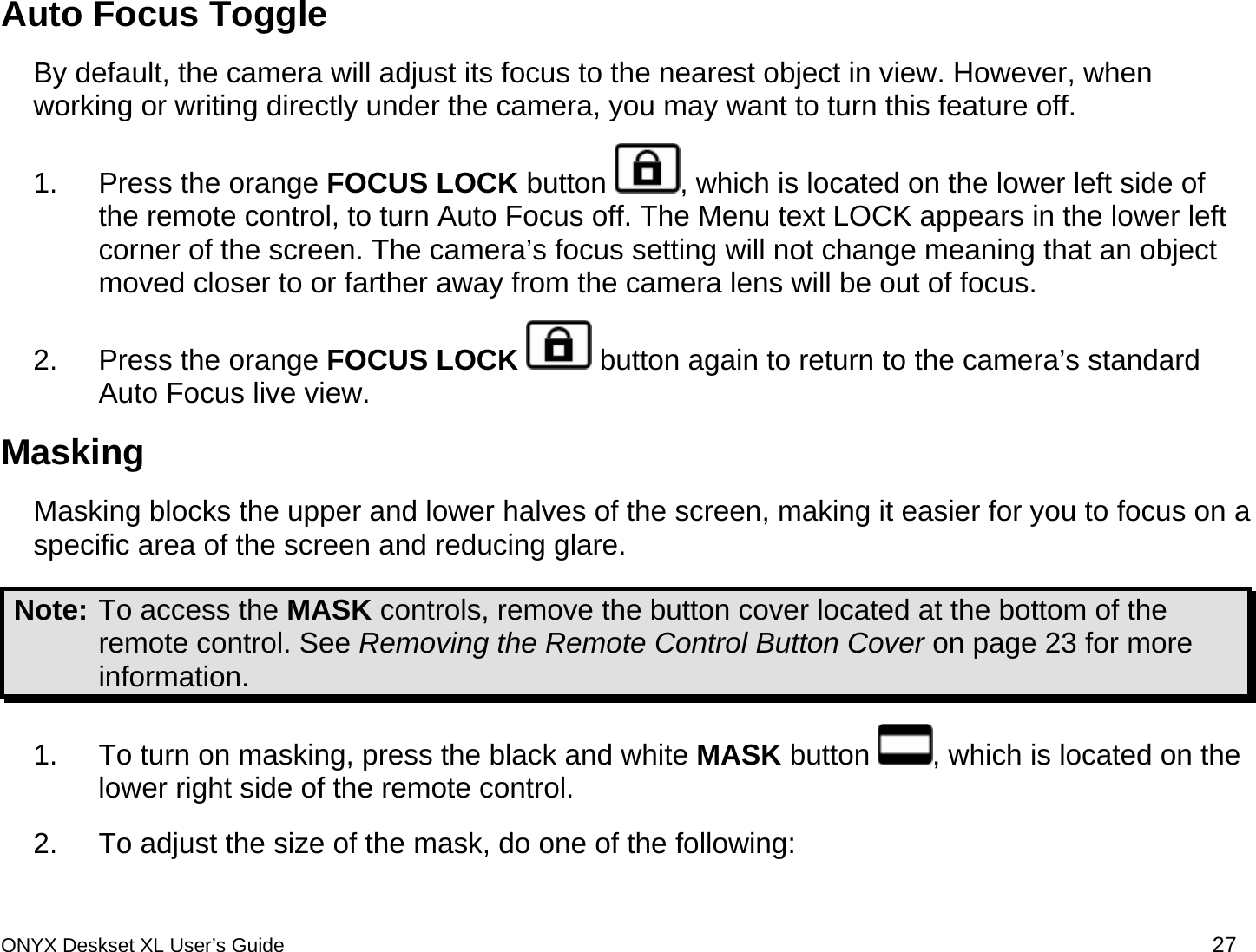  Auto Focus Toggle By default, the camera will adjust its focus to the nearest object in view. However, when working or writing directly under the camera, you may want to turn this feature off. 1.  Press the orange FOCUS LOCK button  , which is located on the lower left side of the remote control, to turn Auto Focus off. The Menu text LOCK appears in the lower left corner of the screen. The camera&rsquo;s focus setting will not change meaning that an object moved closer to or farther away from the camera lens will be out of focus. 2.  Press the orange FOCUS LOCK  button again to return to the camera&rsquo;s standard Auto Focus live view.  Masking  Masking blocks the upper and lower halves of the screen, making it easier for you to focus on a specific area of the screen and reducing glare.  Note: To access the MASK controls, remove the button cover located at the bottom of the remote control. See Removing the Remote Control Button Cover on page 23 for more information. 1.  To turn on masking, press the black and white MASK button  , which is located on the lower right side of the remote control.  2.  To adjust the size of the mask, do one of the following: ONYX Deskset XL User&rsquo;s Guide 27 