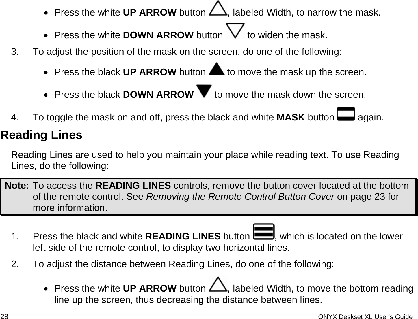  &bull;  Press the white UP ARROW button  , labeled Width, to narrow the mask. &bull;  Press the white DOWN ARROW button   to widen the mask.  3.  To adjust the position of the mask on the screen, do one of the following: &bull;  Press the black UP ARROW button   to move the mask up the screen.  &bull;  Press the black DOWN ARROW  to move the mask down the screen. 4.  To toggle the mask on and off, press the black and white MASK button   again.  Reading Lines  Reading Lines are used to help you maintain your place while reading text. To use Reading Lines, do the following: Note: To access the READING LINES controls, remove the button cover located at the bottom of the remote control. See Removing the Remote Control Button Cover on page 23 for more information. 1.  Press the black and white READING LINES button  , which is located on the lower left side of the remote control, to display two horizontal lines. 2.  To adjust the distance between Reading Lines, do one of the following: &bull;  Press the white UP ARROW button  , labeled Width, to move the bottom reading line up the screen, thus decreasing the distance between lines. 28 ONYX Deskset XL User&rsquo;s Guide 