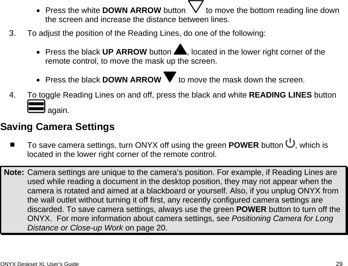  &bull;  Press the white DOWN ARROW button   to move the bottom reading line down the screen and increase the distance between lines. 3.  To adjust the position of the Reading Lines, do one of the following: &bull;  Press the black UP ARROW button  , located in the lower right corner of the remote control, to move the mask up the screen.  &bull;  Press the black DOWN ARROW  to move the mask down the screen. 4.  To toggle Reading Lines on and off, press the black and white READING LINES button  again.   Saving Camera Settings  To save camera settings, turn ONYX off using the green POWER button  , which is located in the lower right corner of the remote control.  Note: Camera settings are unique to the camera&rsquo;s position. For example, if Reading Lines are used while reading a document in the desktop position, they may not appear when the camera is rotated and aimed at a blackboard or yourself. Also, if you unplug ONYX from the wall outlet without turning it off first, any recently configured camera settings are discarded. To save camera settings, always use the green POWER button to turn off the ONYX.  For more information about camera settings, see Positioning Camera for Long Distance or Close-up Work on page 20.  ONYX Deskset XL User&rsquo;s Guide 29 