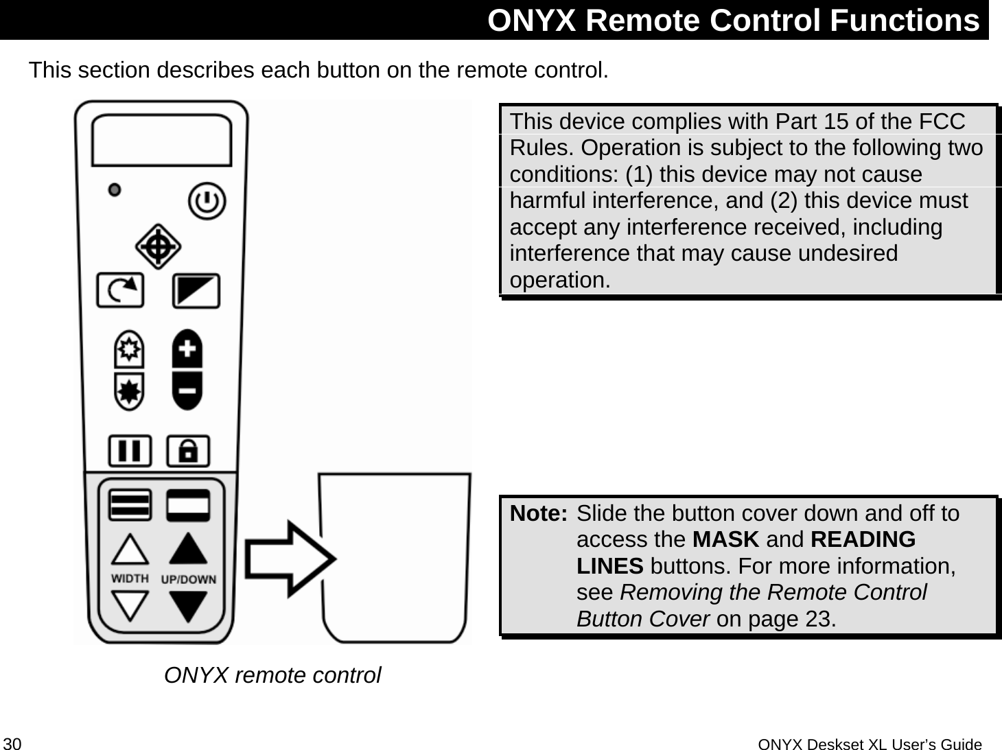  ONYX Remote Control Functions This section describes each button on the remote control.   ONYX remote control This device complies with Part 15 of the FCC Rules. Operation is subject to the following two conditions: (1) this device may not cause harmful interference, and (2) this device must accept any interference received, including interference that may cause undesired operation.     Note: Slide the button cover down and off to access the MASK and READING LINES buttons. For more information, see Removing the Remote Control Button Cover on page 23.  30 ONYX Deskset XL User&rsquo;s Guide 