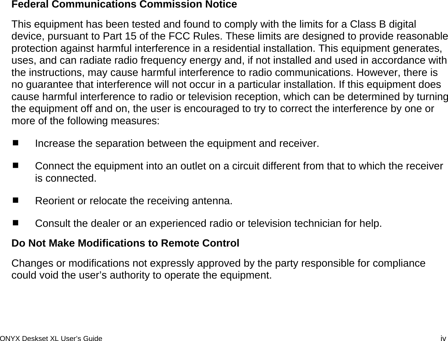 Federal Communications Commission Notice This equipment has been tested and found to comply with the limits for a Class B digital device, pursuant to Part 15 of the FCC Rules. These limits are designed to provide reasonable protection against harmful interference in a residential installation. This equipment generates, uses, and can radiate radio frequency energy and, if not installed and used in accordance with the instructions, may cause harmful interference to radio communications. However, there is no guarantee that interference will not occur in a particular installation. If this equipment does cause harmful interference to radio or television reception, which can be determined by turning the equipment off and on, the user is encouraged to try to correct the interference by one or more of the following measures:  Increase the separation between the equipment and receiver.  Connect the equipment into an outlet on a circuit different from that to which the receiver is connected.  Reorient or relocate the receiving antenna.  Consult the dealer or an experienced radio or television technician for help. Do Not Make Modifications to Remote Control Changes or modifications not expressly approved by the party responsible for compliance could void the user&rsquo;s authority to operate the equipment. ONYX Deskset XL User&rsquo;s Guide iv 
