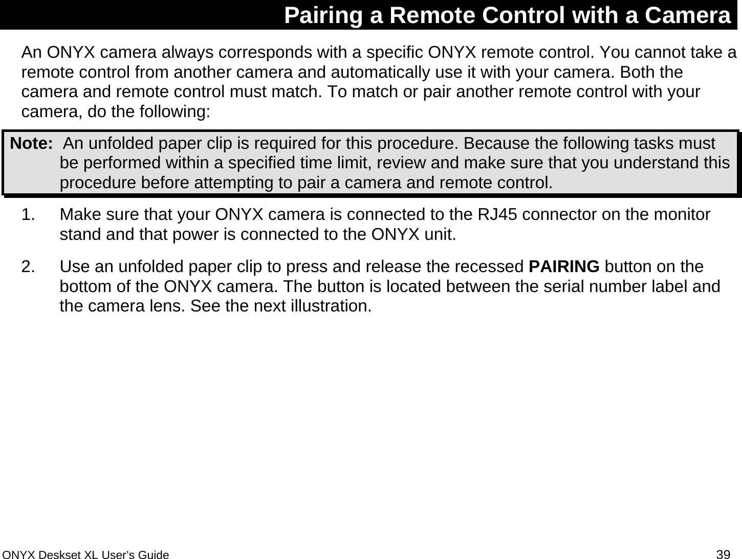  Pairing a Remote Control with a Camera An ONYX camera always corresponds with a specific ONYX remote control. You cannot take a remote control from another camera and automatically use it with your camera. Both the camera and remote control must match. To match or pair another remote control with your camera, do the following:   Note:  An unfolded paper clip is required for this procedure. Because the following tasks must be performed within a specified time limit, review and make sure that you understand this procedure before attempting to pair a camera and remote control.  1.  Make sure that your ONYX camera is connected to the RJ45 connector on the monitor stand and that power is connected to the ONYX unit. 2.  Use an unfolded paper clip to press and release the recessed PAIRING button on the bottom of the ONYX camera. The button is located between the serial number label and the camera lens. See the next illustration. ONYX Deskset XL User&rsquo;s Guide 39 