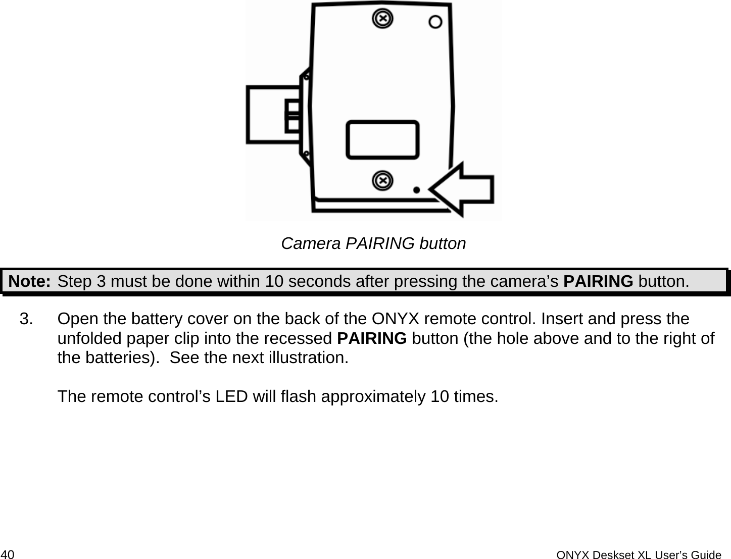   Camera PAIRING button Note: Step 3 must be done within 10 seconds after pressing the camera&rsquo;s PAIRING button. 3.  Open the battery cover on the back of the ONYX remote control. Insert and press the unfolded paper clip into the recessed PAIRING button (the hole above and to the right of the batteries).  See the next illustration.  The remote control&rsquo;s LED will flash approximately 10 times. 40 ONYX Deskset XL User&rsquo;s Guide 