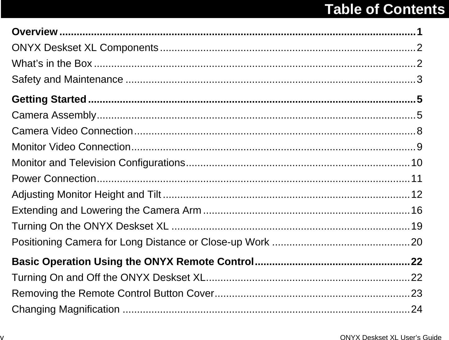 Table of Contents Overview............................................................................................................................1ONYX Deskset XL Components.........................................................................................2What&rsquo;s in the Box ................................................................................................................2Safety and Maintenance .....................................................................................................3Getting Started..................................................................................................................5Camera Assembly...............................................................................................................5Camera Video Connection..................................................................................................8Monitor Video Connection...................................................................................................9Monitor and Television Configurations..............................................................................10Power Connection.............................................................................................................11Adjusting Monitor Height and Tilt ......................................................................................12Extending and Lowering the Camera Arm ........................................................................16Turning On the ONYX Deskset XL ...................................................................................19Positioning Camera for Long Distance or Close-up Work ................................................20Basic Operation Using the ONYX Remote Control......................................................22Turning On and Off the ONYX Deskset XL.......................................................................22Removing the Remote Control Button Cover....................................................................23Changing Magnification ....................................................................................................24v  ONYX Deskset XL User&rsquo;s Guide 
