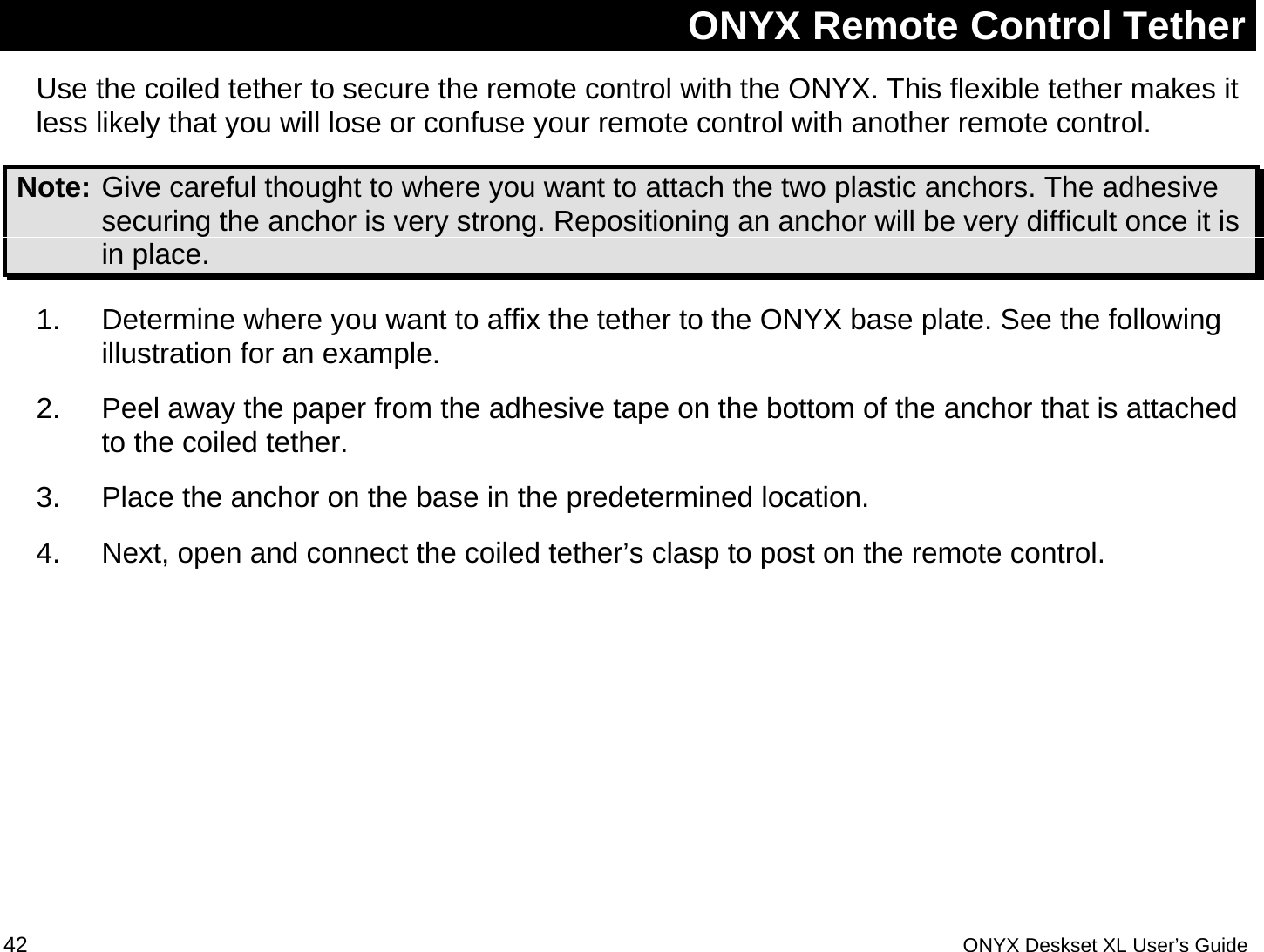  ONYX Remote Control Tether Use the coiled tether to secure the remote control with the ONYX. This flexible tether makes it less likely that you will lose or confuse your remote control with another remote control. Note: Give careful thought to where you want to attach the two plastic anchors. The adhesive securing the anchor is very strong. Repositioning an anchor will be very difficult once it is in place.   1.  Determine where you want to affix the tether to the ONYX base plate. See the following illustration for an example.  2.  Peel away the paper from the adhesive tape on the bottom of the anchor that is attached to the coiled tether.  3.  Place the anchor on the base in the predetermined location. 4.  Next, open and connect the coiled tether&rsquo;s clasp to post on the remote control.       42 ONYX Deskset XL User&rsquo;s Guide 