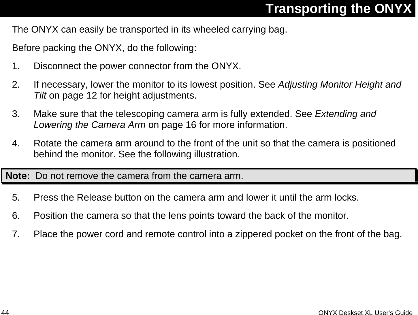  Transporting the ONYX The ONYX can easily be transported in its wheeled carrying bag.  Before packing the ONYX, do the following: 1.  Disconnect the power connector from the ONYX. 2.  If necessary, lower the monitor to its lowest position. See Adjusting Monitor Height and Tilt on page 12 for height adjustments. 3.  Make sure that the telescoping camera arm is fully extended. See Extending and Lowering the Camera Arm on page 16 for more information. 4.  Rotate the camera arm around to the front of the unit so that the camera is positioned behind the monitor. See the following illustration.  Note:  Do not remove the camera from the camera arm. 5.  Press the Release button on the camera arm and lower it until the arm locks.  6.  Position the camera so that the lens points toward the back of the monitor. 7.  Place the power cord and remote control into a zippered pocket on the front of the bag. 44 ONYX Deskset XL User&rsquo;s Guide 