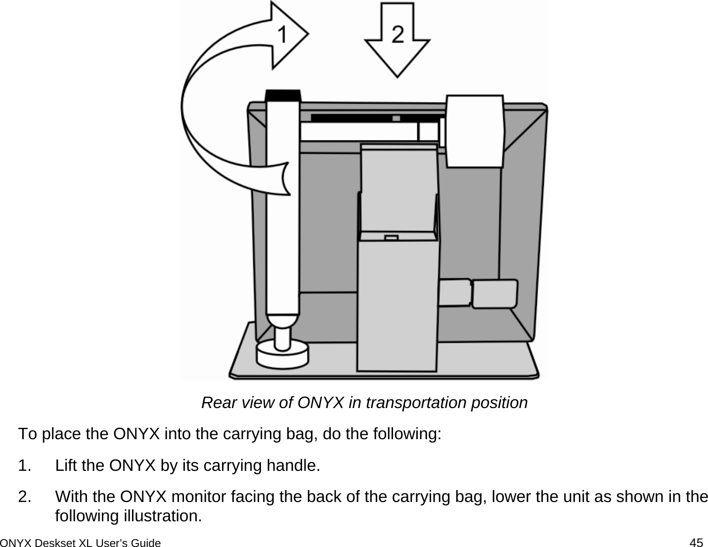   Rear view of ONYX in transportation position To place the ONYX into the carrying bag, do the following: 1.  Lift the ONYX by its carrying handle. 2.  With the ONYX monitor facing the back of the carrying bag, lower the unit as shown in the following illustration. ONYX Deskset XL User&rsquo;s Guide 45 