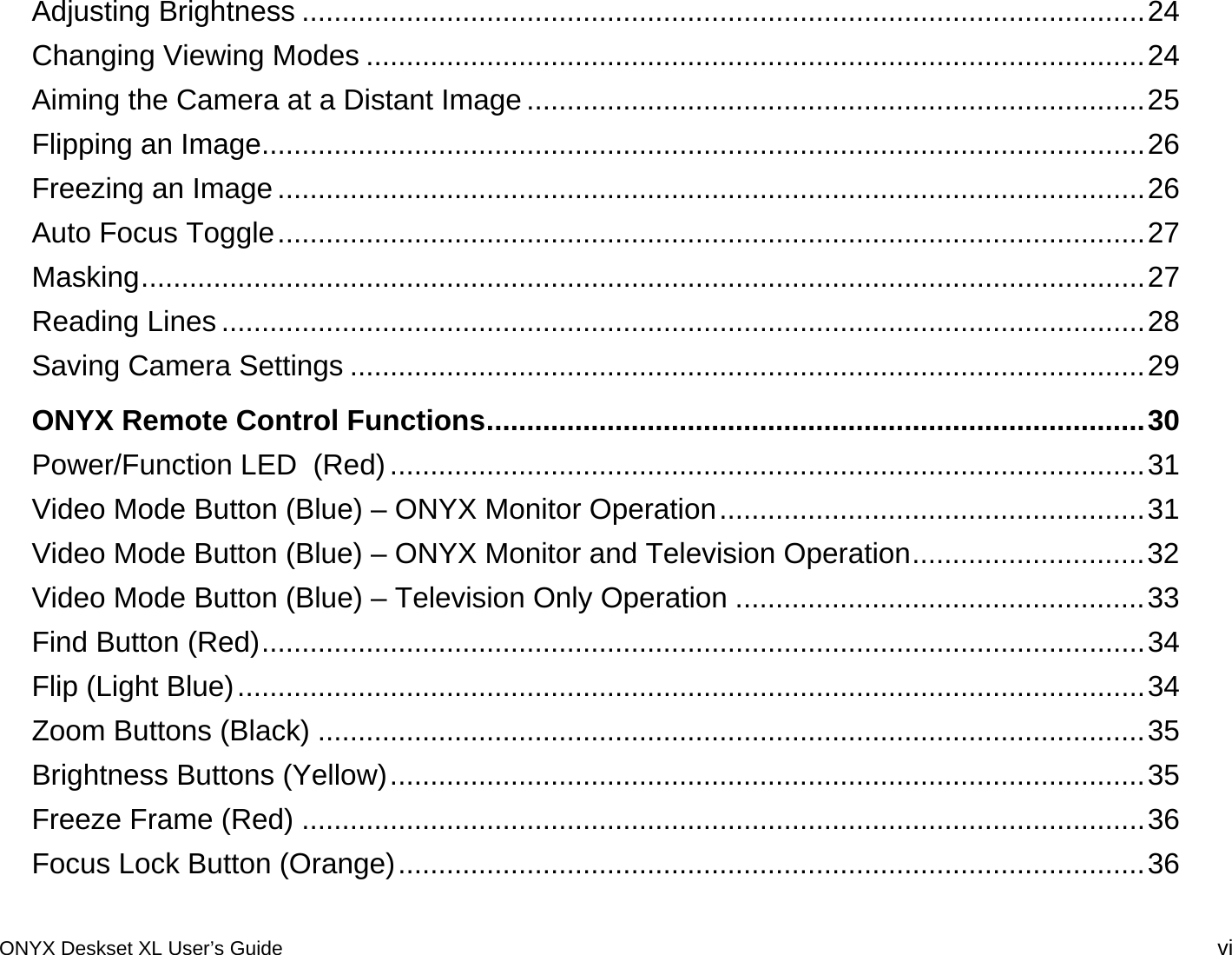 Adjusting Brightness .........................................................................................................24Changing Viewing Modes .................................................................................................24Aiming the Camera at a Distant Image .............................................................................25Flipping an Image..............................................................................................................26Freezing an Image ............................................................................................................26Auto Focus Toggle............................................................................................................27Masking.............................................................................................................................27Reading Lines ...................................................................................................................28Saving Camera Settings ...................................................................................................29ONYX Remote Control Functions..................................................................................30Power/Function LED  (Red)..............................................................................................31Video Mode Button (Blue) &ndash; ONYX Monitor Operation.....................................................31Video Mode Button (Blue) &ndash; ONYX Monitor and Television Operation.............................32Video Mode Button (Blue) &ndash; Television Only Operation ...................................................33Find Button (Red)..............................................................................................................34Flip (Light Blue).................................................................................................................34Zoom Buttons (Black) .......................................................................................................35Brightness Buttons (Yellow)..............................................................................................35Freeze Frame (Red) .........................................................................................................36Focus Lock Button (Orange).............................................................................................36ONYX Deskset XL User&rsquo;s Guide vi 