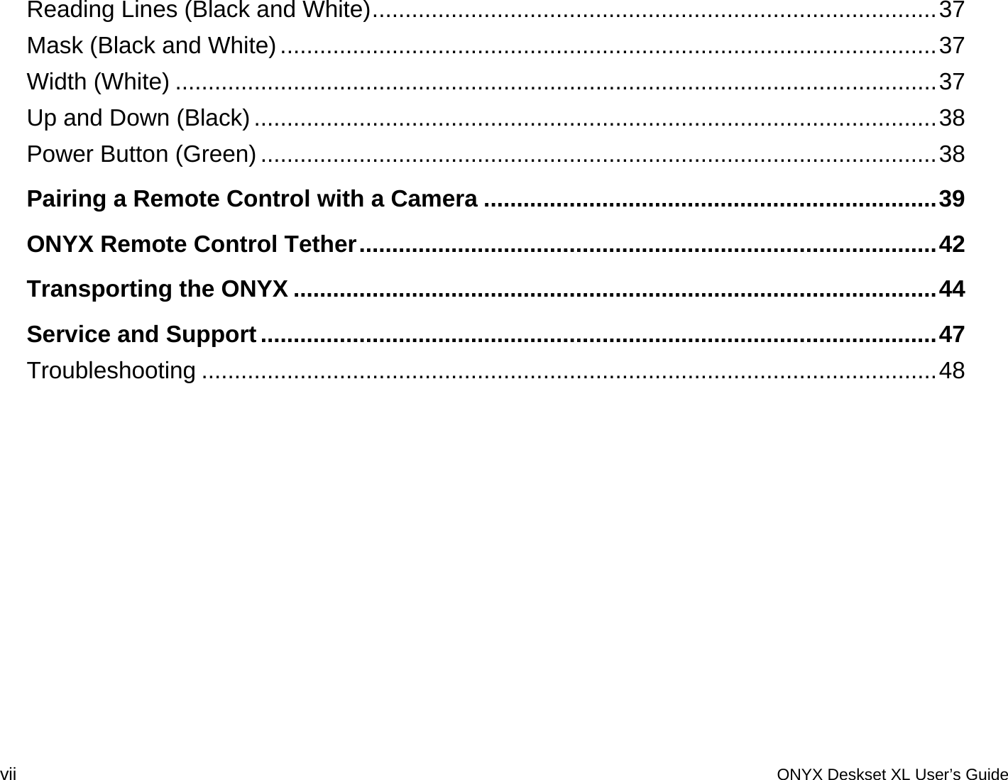 Reading Lines (Black and White)......................................................................................37Mask (Black and White)....................................................................................................37Width (White) ....................................................................................................................37Up and Down (Black)........................................................................................................38Power Button (Green) .......................................................................................................38Pairing a Remote Control with a Camera .....................................................................39ONYX Remote Control Tether........................................................................................42Transporting the ONYX ..................................................................................................44Service and Support.......................................................................................................47Troubleshooting ................................................................................................................48 vii  ONYX Deskset XL User&rsquo;s Guide 