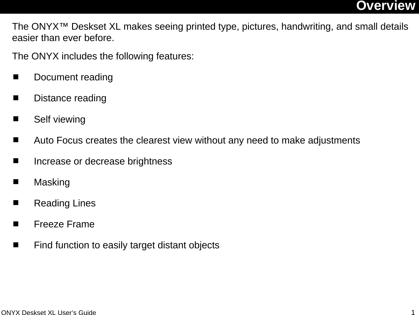  Overview The ONYX&trade; Deskset XL makes seeing printed type, pictures, handwriting, and small details easier than ever before. The ONYX includes the following features:  Document reading  Distance reading  Self viewing  Auto Focus creates the clearest view without any need to make adjustments   Increase or decrease brightness  Masking  Reading Lines  Freeze Frame  Find function to easily target distant objects  ONYX Deskset XL User&rsquo;s Guide 1 