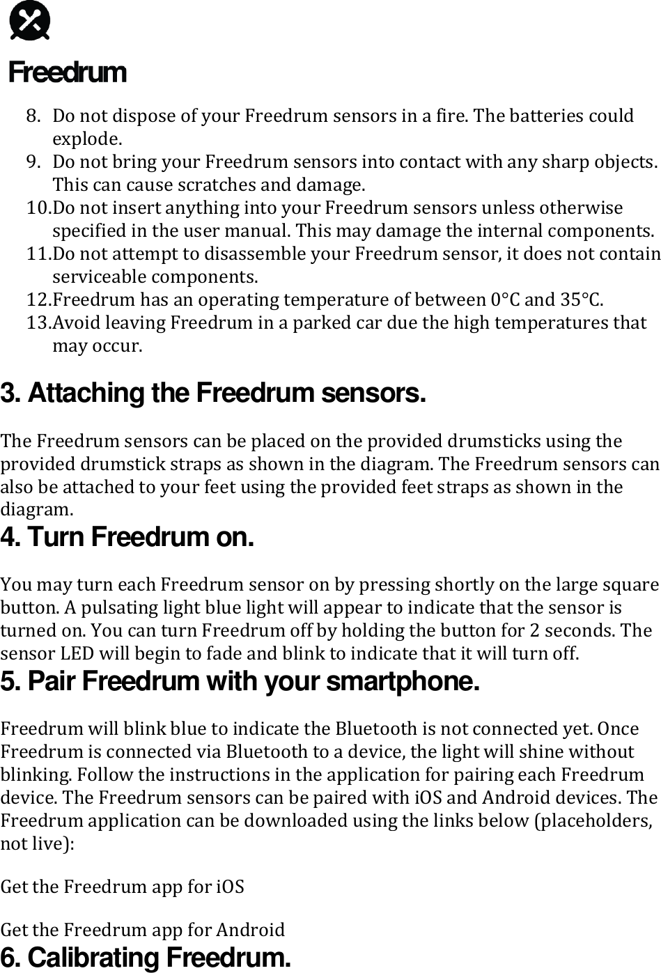   8. Do not dispose of your Freedrum sensors in a fire. The batteries could explode. 9. Do not bring your Freedrum sensors into contact with any sharp objects. This can cause scratches and damage. 10. Do not insert anything into your Freedrum sensors unless otherwise specified in the user manual. This may damage the internal components. 11. Do not attempt to disassemble your Freedrum sensor, it does not contain serviceable components. 12. Freedrum has an operating temperature of between 0&deg;C and 35&deg;C. 13. Avoid leaving Freedrum in a parked car due the high temperatures that may occur. 3. Attaching the Freedrum sensors. The Freedrum sensors can be placed on the provided drumsticks using the provided drumstick straps as shown in the diagram. The Freedrum sensors can also be attached to your feet using the provided feet straps as shown in the diagram. 4. Turn Freedrum on. You may turn each Freedrum sensor on by pressing shortly on the large square button. A pulsating light blue light will appear to indicate that the sensor is turned on. You can turn Freedrum off by holding the button for 2 seconds. The sensor LED will begin to fade and blink to indicate that it will turn off. 5. Pair Freedrum with your smartphone. Freedrum will blink blue to indicate the Bluetooth is not connected yet. Once Freedrum is connected via Bluetooth to a device, the light will shine without blinking. Follow the instructions in the application for pairing each Freedrum device. The Freedrum sensors can be paired with iOS and Android devices. The Freedrum application can be downloaded using the links below (placeholders, not live): Get the Freedrum app for iOS Get the Freedrum app for Android 6. Calibrating Freedrum. 