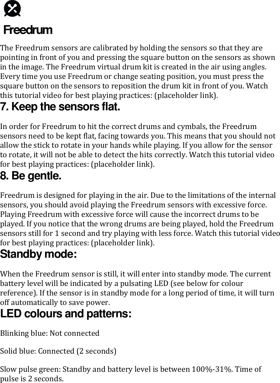   The Freedrum sensors are calibrated by holding the sensors so that they are pointing in front of you and pressing the square button on the sensors as shown in the image. The Freedrum virtual drum kit is created in the air using angles. Every time you use Freedrum or change seating position, you must press the square button on the sensors to reposition the drum kit in front of you. Watch this tutorial video for best playing practices: (placeholder link). 7. Keep the sensors flat. In order for Freedrum to hit the correct drums and cymbals, the Freedrum sensors need to be kept flat, facing towards you. This means that you should not allow the stick to rotate in your hands while playing. If you allow for the sensor to rotate, it will not be able to detect the hits correctly. Watch this tutorial video for best playing practices: (placeholder link). 8. Be gentle. Freedrum is designed for playing in the air. Due to the limitations of the internal sensors, you should avoid playing the Freedrum sensors with excessive force. Playing Freedrum with excessive force will cause the incorrect drums to be played. If you notice that the wrong drums are being played, hold the Freedrum sensors still for 1 second and try playing with less force. Watch this tutorial video for best playing practices: (placeholder link). Standby mode: When the Freedrum sensor is still, it will enter into standby mode. The current battery level will be indicated by a pulsating LED (see below for colour reference). If the sensor is in standby mode for a long period of time, it will turn off automatically to save power. LED colours and patterns: Blinking blue: Not connected Solid blue: Connected (2 seconds) Slow pulse green: Standby and battery level is between 100%-31%. Time of pulse is 2 seconds. 