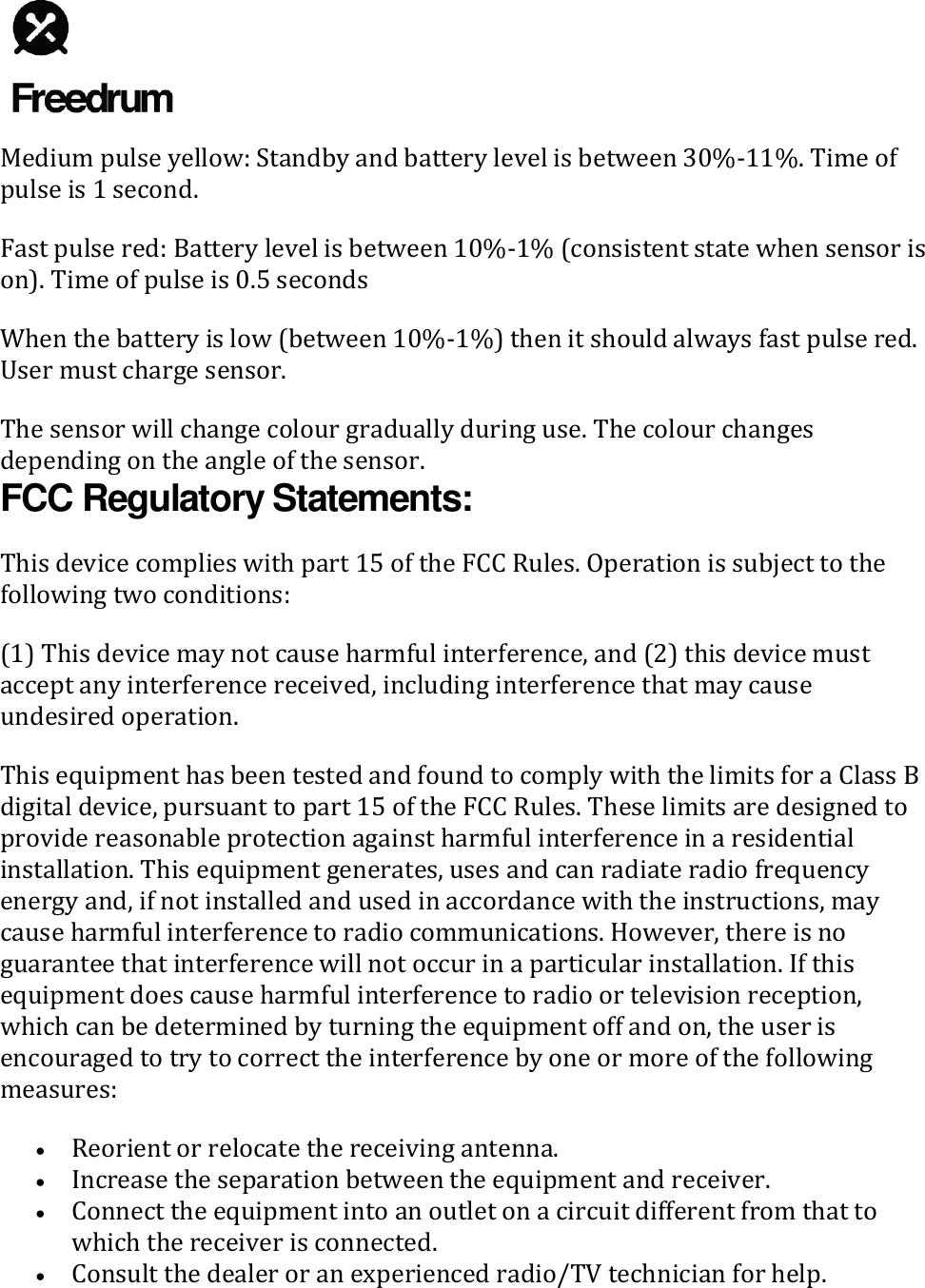   Medium pulse yellow: Standby and battery level is between 30%-11%. Time of pulse is 1 second. Fast pulse red: Battery level is between 10%-1% (consistent state when sensor is on). Time of pulse is 0.5 seconds When the battery is low (between 10%-1%) then it should always fast pulse red. User must charge sensor. The sensor will change colour gradually during use. The colour changes depending on the angle of the sensor. FCC Regulatory Statements: This device complies with part 15 of the FCC Rules. Operation is subject to the following two conditions: (1) This device may not cause harmful interference, and (2) this device must accept any interference received, including interference that may cause undesired operation. This equipment has been tested and found to comply with the limits for a Class B digital device, pursuant to part 15 of the FCC Rules. These limits are designed to provide reasonable protection against harmful interference in a residential installation. This equipment generates, uses and can radiate radio frequency energy and, if not installed and used in accordance with the instructions, may cause harmful interference to radio communications. However, there is no guarantee that interference will not occur in a particular installation. If this equipment does cause harmful interference to radio or television reception, which can be determined by turning the equipment off and on, the user is encouraged to try to correct the interference by one or more of the following measures: &bull; Reorient or relocate the receiving antenna. &bull; Increase the separation between the equipment and receiver. &bull; Connect the equipment into an outlet on a circuit different from that to which the receiver is connected. &bull; Consult the dealer or an experienced radio/TV technician for help. 
