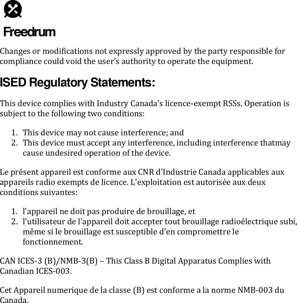   Changes or modifications not expressly approved by the party responsible for compliance could void the user&rsquo;s authority to operate the equipment. ISED Regulatory Statements: This device complies with Industry Canada&rsquo;s licence-exempt RSSs. Operation is subject to the following two conditions: 1. This device may not cause interference; and 2. This device must accept any interference, including interference thatmay cause undesired operation of the device. Le pr&eacute;sent appareil est conforme aux CNR d'Industrie Canada applicables aux appareils radio exempts de licence. L'exploitation est autoris&eacute;e aux deux conditions suivantes: 1. l'appareil ne doit pas produire de brouillage, et 2. l'utilisateur de l'appareil doit accepter tout brouillage radio&eacute;lectrique subi, m&ecirc;me si le brouillage est susceptible d'en compromettre le fonctionnement. CAN ICES-3 (B)/NMB-3(B) &ndash; This Class B Digital Apparatus Complies with Canadian ICES-003. Cet Appareil numerique de la classe (B) est conforme a la norme NMB-003 du Canada.  