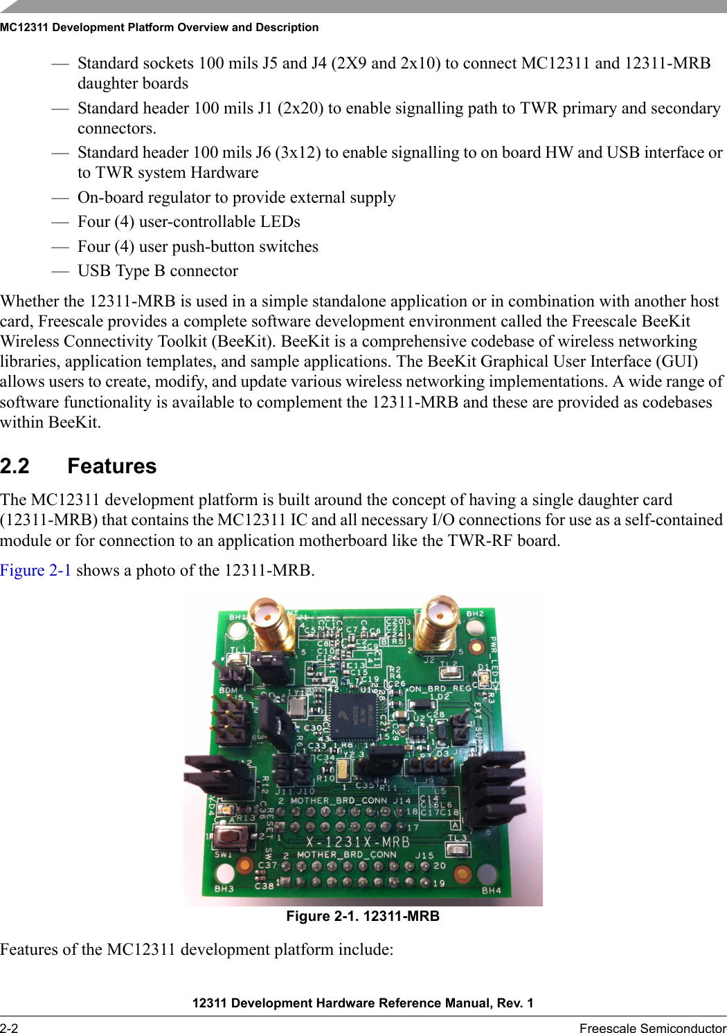 MC12311 Development Platform Overview and Description12311 Development Hardware Reference Manual, Rev. 12-2 Freescale Semiconductor— Standard sockets 100 mils J5 and J4 (2X9 and 2x10) to connect MC12311 and 12311-MRB daughter boards— Standard header 100 mils J1 (2x20) to enable signalling path to TWR primary and secondary connectors.— Standard header 100 mils J6 (3x12) to enable signalling to on board HW and USB interface or to TWR system Hardware — On-board regulator to provide external supply— Four (4) user-controllable LEDs — Four (4) user push-button switches— USB Type B connectorWhether the 12311-MRB is used in a simple standalone application or in combination with another host card, Freescale provides a complete software development environment called the Freescale BeeKit Wireless Connectivity Toolkit (BeeKit). BeeKit is a comprehensive codebase of wireless networking libraries, application templates, and sample applications. The BeeKit Graphical User Interface (GUI) allows users to create, modify, and update various wireless networking implementations. A wide range of software functionality is available to complement the 12311-MRB and these are provided as codebases within BeeKit.2.2 FeaturesThe MC12311 development platform is built around the concept of having a single daughter card (12311-MRB) that contains the MC12311 IC and all necessary I/O connections for use as a self-contained module or for connection to an application motherboard like the TWR-RF board.Figure 2-1 shows a photo of the 12311-MRB.Figure 2-1. 12311-MRBFeatures of the MC12311 development platform include: